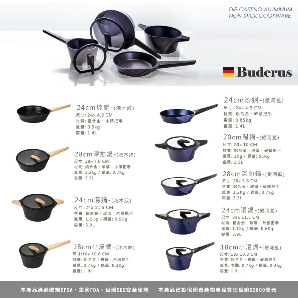 DIECASTING ALUMINUMNON-STICK COOKWARE24cm炒鍋-(淺木紋)尺寸:24x4.9 CM材質: 鋁合金、木頭把手重量:0.9kg容量:1.4L28cm深煎鍋-(淺木紋)尺寸:28x 7.6 CM材質:鋁合金、玻璃、木頭把手重量:1.2kg/鍋蓋:0.7Kg容量:3.3L24cm湯鍋-(淺木紋)尺寸: 24x 11.5 CM材質: 鋁合金、玻璃、木頭把手重量:1.2Kg/鍋蓋:0.5Kg容量:3.9L18cm小湯鍋-(淺木紋)尺寸:18x 10.8 CM Buderus24cm炒鍋-(銀河藍)尺寸: 24x 4.9 CM材質:鋁合金、矽膠把手重量:0.85kg容量:1.4L20cm湯鍋-(銀河藍)尺寸:20x 10 CM材質: 鋁合金、玻璃、矽膠把手重量:1Kg/鍋蓋:05Kg容量:2.3L28cm深煎鍋-(銀河藍)尺寸: 28x 7.6 CM材質: 鋁合金、玻璃、矽膠把手重量:1.2Kg/鍋蓋:0.7Kg容量:3.3L24cm湯鍋-(銀河藍)尺寸: 24x 11.5 CM材質: 鋁合金、玻璃、矽膠把手重量:1.1Kg/鍋蓋:0.6Kg容量:3.9L18cm小湯鍋-(銀河藍)尺寸: 18x 10.8 CM材質: 鋁合金、玻璃、木頭把手重量:0.7Kg/鍋蓋:0.3Kg容量:1.9L材質: 鋁合金、玻璃、矽膠把手重量:本體:0.7Kg/鍋蓋:0.3Kg容量:1.9L本產品通過歐規EFSA、美國FDA、台灣SGS安全認證 本產品已投保國泰產物產品責任保險$2600萬元