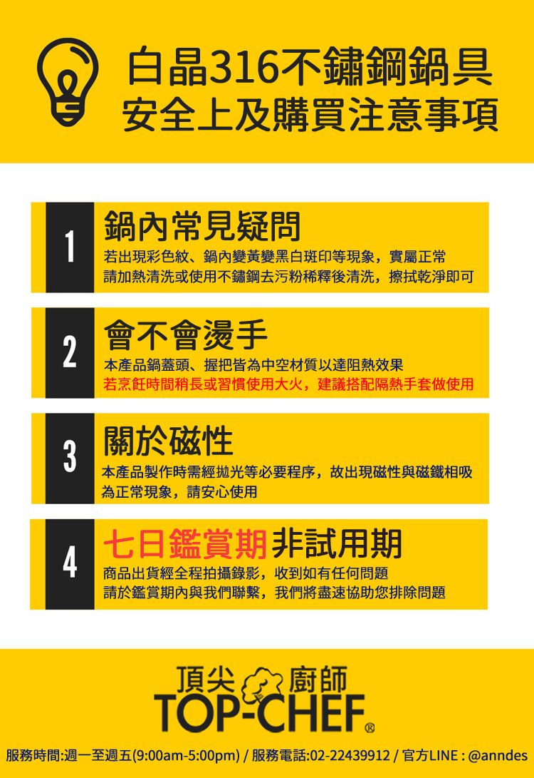 白晶316不鏽鋼鍋具安全上及購買注意事項常見疑問1若出現彩色紋、鍋內變黃變黑白斑印等現象,實屬正常請加熱清洗或使用不鏽鋼去污粉稀釋後清洗,擦拭乾淨即可2會不會燙手本產品鍋蓋頭、握把皆為中空材質以達阻熱效果若烹飪時間稍長或習慣使用大火,建議搭配隔熱手套做使用3關於磁性本產品製作時需經拋光等必要程序,故出現磁性與磁鐵相吸為正常現象,請安心使用4七日鑑賞期非試用期商品出貨經全程拍攝錄影,收到如有任何問題請於鑑賞期內與我們聯繫,我們將盡速協助您排除問題頂尖廚師TOP-CHEF®服務時間:週一至週五(9:00am-5:00pm)/服務電話:02-22439912/官方LINE: @anndes