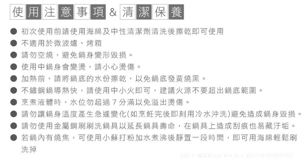 使用注意事項&清潔保養初次使用前請使用海綿及中性清潔劑清洗後擦乾即可使用不適用於微波爐、烤箱請勿空燒,避免身變形毀損。使用中身會變,請小心燙傷。加熱前,請將鍋底的水份擦乾,以免鍋底發黃燒黑。不鏽鋼鍋導熱快,請使用中小火即可,建議火源不要超出鍋底範圍。烹煮液體時,水位勿超過7分滿以免溢出燙傷。請勿讓鍋身溫度產生急遽變化(如烹飪完後即刻用冷水沖洗)避免造成鍋身毀損。請勿使用金屬鋼刷刷洗鍋具以延長鍋具壽命,在鍋具上造成刮痕也易藏汙垢。若鍋內有燒焦,可使用小蘇打粉加水煮沸後靜置一段時間,即可用海綿輕鬆刷洗掉2020Hom Wok ALL RIGHTS RESERVED