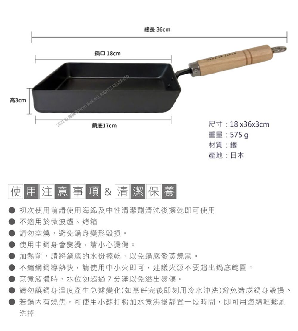 高3cm鍋口 18cm  Wok ALL RIGHTS RESERVED鍋底17cm總長 36cm尺寸:18x36x3cm重量:575g材質:鐵產地:日本使用注意事項&清潔保養初次使用前請使用海綿及中性清潔劑清洗後擦乾即可使用不適用於微波爐、烤箱請勿空燒,避免鍋身變形毀損使用中鍋身會變,請小心燙傷。加熱前,請將鍋底的水份擦乾,以免鍋底發黃燒黑。不鏽鋼鍋導熱快,請使用中小火即可,建議火源不要超出鍋底範圍。烹煮液體時,水位勿超過7分滿以免溢出燙傷。請勿讓鍋身溫度產生急遽變化(如烹飪完後即刻用冷水沖洗)避免造成鍋身毀損。若鍋內有燒焦,可使用小蘇打粉加水煮沸後靜置一段時間,即可用海綿輕鬆刷洗掉