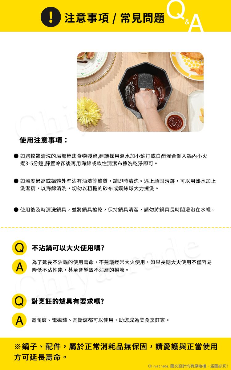 注意事項/常見問題A使用注意事項如遇較難清洗的局部燒焦食物殘留,建議採用溫水加小蘇打或白醋混合倒入鍋內小火煮3-5分鐘,靜置冷卻後再用海綿或軟性清潔布擦洗乾淨即可。如溫度過高或鍋體外壁沾有油漬等雜質,請即時清洗。遇上頑固污跡,可以用熱水加上洗潔精,以海綿清洗,切勿以粗糙的砂布或鋼絲球大力擦洗。使用後及時清洗鍋具,並將鍋具擦乾,保持鍋具清潔,請勿將鍋具長時間浸泡在水裡。Q 不沾鍋可以大火使用嗎?A為了延長不沾鍋的使用壽命,不建議經常大火使用,如果長期大火使用不僅容易降低不沾性能,甚至會導致不沾層的損壞。Q 對烹飪的爐具有要求嗎?A 電陶爐、電磁爐、瓦斯爐都可以使用,助您成為美食烹飪家。※鍋子、配件,屬於正常消耗品無保固,請愛護與正當使用方可延長壽命。Chiyatrade. 圖文設計均有原始檔,盜圖必究!