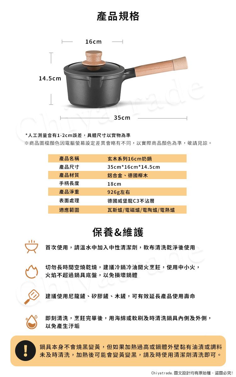 產品規格16cm14.5cm35cm*人工測量會有1-2cm誤差,具體尺寸以實物為準ade※商品圖檔顏色因電腦差異會略有不同,以實際商品顏色為準,敬請見諒。產品名稱玄木系列16cm奶鍋產品尺寸35cm*16cm*14.5cm產品材質手柄長度鋁合金、德國木18cm產品淨重表面處理926g左右德國威堡龍C3不沾層適應範圍瓦斯爐/電磁爐/電陶爐/電熱爐保養&維護首次使用,請溫水中加入中性清潔劑,軟布清洗乾淨後使用切勿長時間空燒乾燒,建議冷鍋冷油開火烹飪,使用中小火,火焰不超過鍋具底盤,以免損壞鍋體建議使用尼龍鏟、矽膠鏟、木鏟,可有效延長產品使用壽命即刻清洗,烹飪完畢後,用海綿或軟刷及時清洗鍋具及外側,以免產生汙垢鍋具本身不會燒黑變黃,但如果加熱過高或鍋體外壁黏有油漬或調料未及時清洗,加熱後可能會變黃變黑,請及時使用清潔劑清洗即可。Chiyatrade. 圖文設計均有原始檔,盜圖必究!