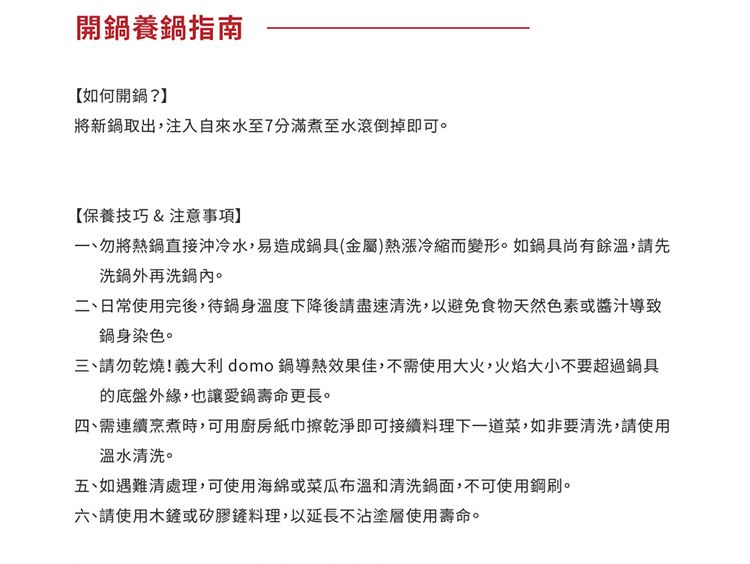 開鍋養鍋指南【如何開鍋?】將新鍋取出,注入自來水至7分滿煮至水滾倒掉即可【保養技巧&注意事項】勿將熱鍋直接沖冷水,易造成鍋具(金屬)熱漲冷縮而變形。如鍋具尚有餘溫,請先洗鍋外再洗鍋內。二、日常使用完後,待鍋身溫度下降後請盡速清洗,以避免食物天然色素或導致鍋身染色。三、請勿乾燒!義大利 domo 鍋導熱效果佳,不需使用大火,火焰大小不要超過鍋具的底盤外緣,也讓愛鍋壽命更長。四、需連續烹煮時,可用廚房紙巾擦乾淨即可接續料理下一道菜,如非要清洗,請使用溫水清洗。五、如遇難清處理,可使用海綿或菜瓜布溫和清洗鍋面,不可使用鋼刷。六、請使用木或矽膠鏟料理,以延長不沾塗層使用壽命。