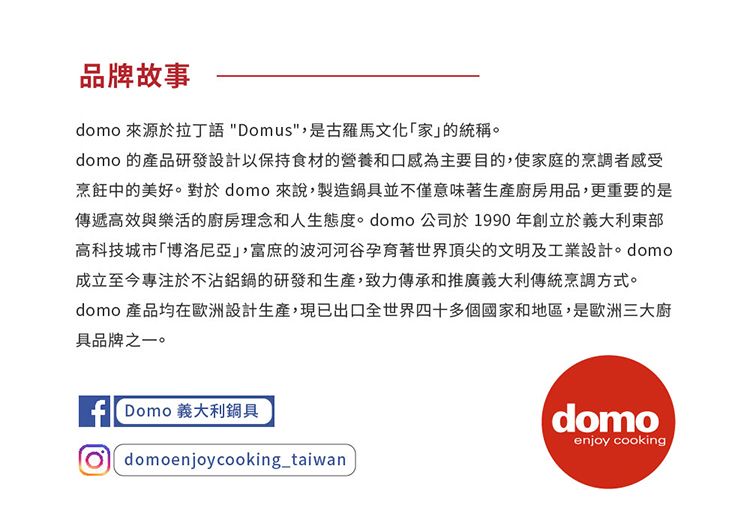 品牌故事domo 來源於拉丁語 Domus,是古羅馬家的統稱。domo 的產品研發設計以保持食材的營養和口感為主要目的,使家庭的烹調者感受烹飪中的美好。對於domo來說,製造鍋具並不僅意味著生產廚房用品,更重要的是傳遞高效與樂活的廚房理念和人生態度。 domo公司於1990年創立於義大利東部高科技城市博洛尼亞」,富庶的波河河谷孕育著世界頂尖的文明及工業設計。 domo成立至今專注於不沾鋁鍋的研發和生產,致力傳承和推廣義大利傳統烹調方式。domo 產品均在歐洲設計生產,現已出口全世界四十多個國家和地區,是歐洲三大廚具品牌之一。f Domo 義大利鍋具 domoenjoycooking_taiwandomoenjoy cooking