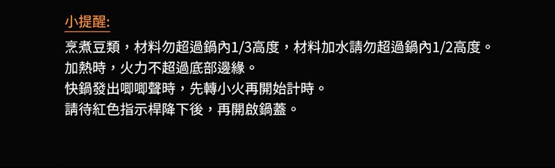 小提醒:烹煮豆類,材料勿超過1/3高度,材料加水請勿超過鍋內1/2高度。加熱時,火力不超過底部邊緣。快鍋發出唧唧聲時,先轉小火再開始計時。請待紅色指示桿降下後,再開啟鍋蓋。