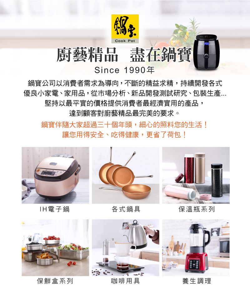 Cook Pot廚藝精品 盡在鍋寶Since 1990年鍋寶公司以消費者需求為導向,不斷的精益求精,持續開發各式優良小家電、家用品,從市場分析、新品開發測試研究、包裝生產堅持以最平實的價格提供消費者最經濟實用的產品,達到顧客對廚藝精品最完美的要求。鍋寶伴隨大家超過三十個年頭,細心的照料您的生活!讓您用得安全、吃得健康,更省了荷包!電子鍋各式鍋具保溫瓶系列保鮮盒系列咖啡用具養生調理