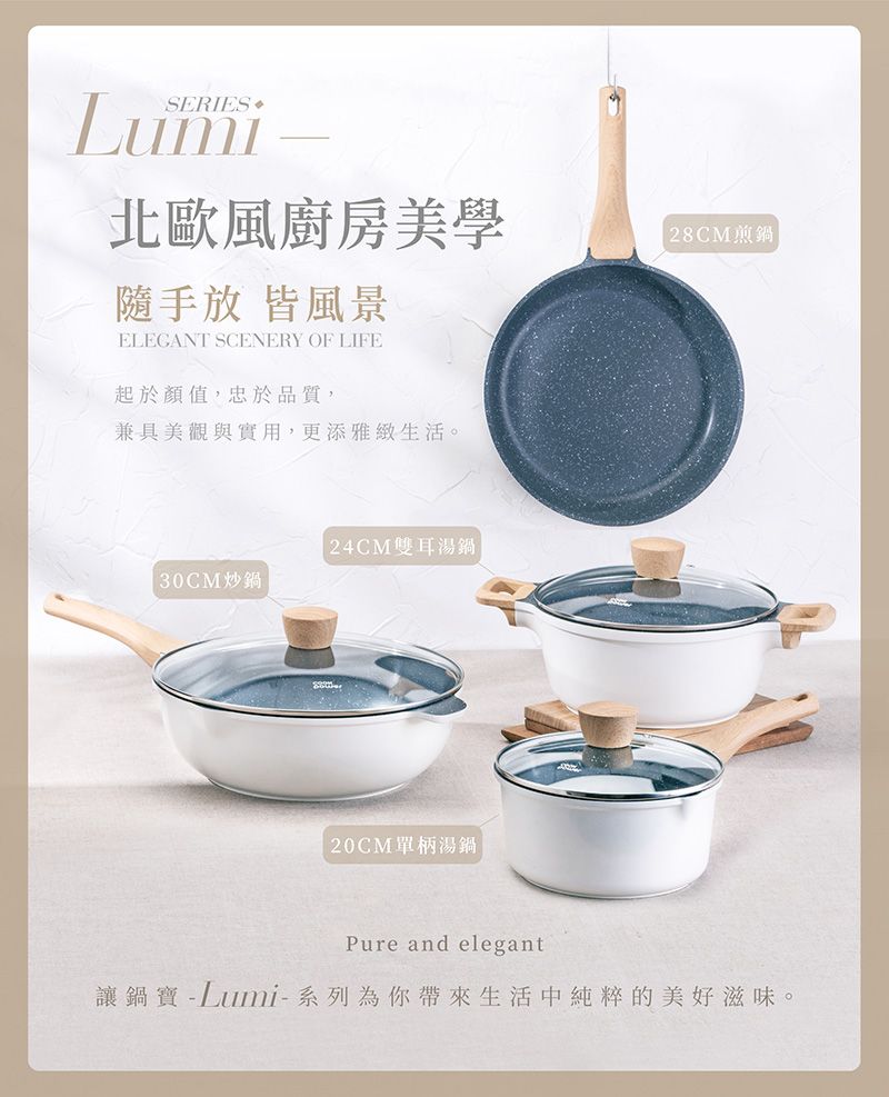 SERIES北歐風廚房美學放 皆風景ELEGANT SCENERY OF LIFE起於顏值,忠於品質,兼具美觀與實用,更添雅緻生活。 30CM炒鍋 24CM雙耳湯鍋單柄湯鍋 28CM煎鍋Pure and elegant讓鍋寶 - Lumi-系列為你帶來生活中純粹的美好滋味。