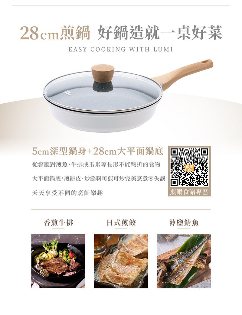 28cm煎鍋|好鍋造就一桌好菜EASY COOKING WITH LUMI5cm深型鍋身+28cm大平面鍋底從容應對煎魚、牛排或玉米等長形不能彎折的食物大平面鍋底,煎餅皮、炒餡料可煎可炒完美烹煮零失誤天天享受不同的烹飪樂趣煎鍋食譜專區香煎牛排日式煎餃薄鹽鯖魚