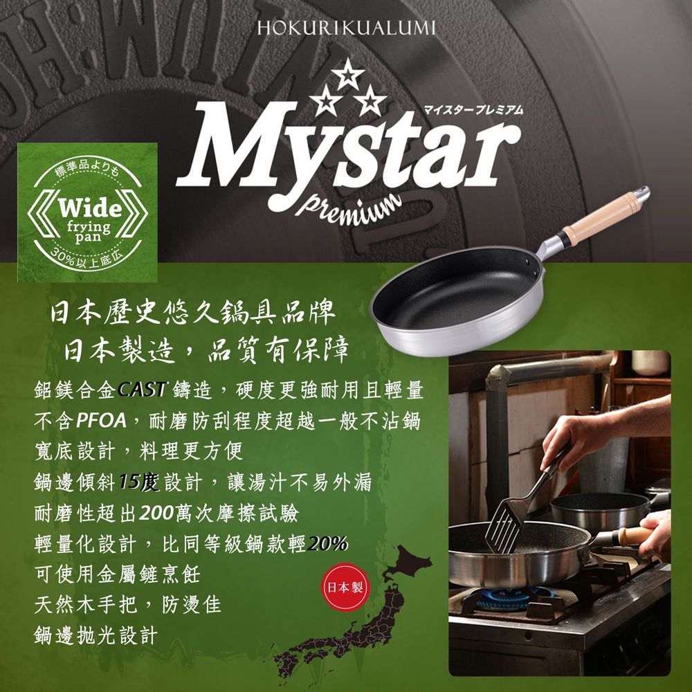 HOKURIKUALUMI準品よりもWidefryingpan30%以上底☆☆マイスタープレミアムMystarpremium日本歷史悠久鍋具品牌日本製造,品質有保障鋁鎂合金 CASI鑄造,硬度更強耐用且輕量不含PFOA,耐磨防刮程度超越一般不沾鍋寬底設計,料理更方便鍋邊傾斜15度設計,讓湯汁不易外漏耐磨性超出200萬次摩擦試驗輕量化設計,比同等級鍋款輕20%可使用金屬鏟烹飪天然木手把,防燙佳鍋邊設計(日本製)
