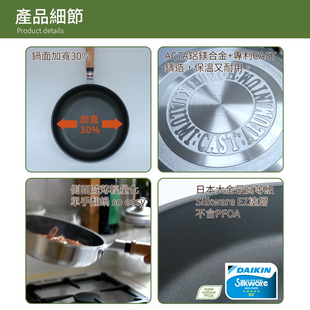 產品細節Product details鍋面加寬30%AC7A鋁鎂合金+專利鑄造,保溫又耐用。加寬30%側面減薄輕量化單手翻鍋 so easyCAST日本大金最高等級Silkware EZ塗層PFOAmadewithoutPFOADAIKINSilkwareJapan EZ