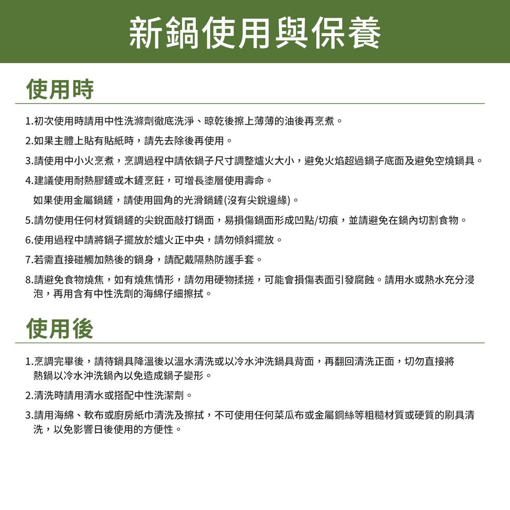 使用時新鍋使用與保養1. 初次使用時請用中性洗滌劑徹底洗淨、晾乾後擦上薄薄的油後再烹煮。2.如果主體上貼有貼紙時,請先去除後再使用。3.請使用中小火烹煮,烹調過程中請依鍋子尺寸調整爐火大小,避免火焰超過鍋子底面及避免空燒鍋具。4.建議使用耐熱膠鏟或木鏟烹飪,可增長塗層使用壽命。如果使用金屬鍋鏟,請使用圓角的光滑鍋鏟(沒有尖銳邊緣)。5.請勿使用任何材質鍋鏟的尖銳面敲打鍋面,易損傷鍋面形成凹點/切痕,並請避免在鍋內切割食物。6.使用過程中請將鍋子擺放於爐火正中央,請勿傾斜擺放。7.若需直接碰觸加熱後的鍋身,請配戴隔熱防護手套。8.請避免食物燒焦,如有燒焦情形,請勿用硬物揉搓,可能會損傷表面引發腐蝕。請用水或熱水充分浸泡,再用含有中性洗劑的海綿仔細擦拭。使用後1.烹調完畢後,請待鍋具降溫後以溫水清洗或以冷水沖洗鍋具背面,再翻回清洗正面,切勿直接將熱鍋以冷水沖洗鍋內以免造成鍋子變形。2.清洗時請用清水或搭配中性洗潔劑。3.請用海綿、軟布或廚房紙巾清洗及擦拭,不可使用任何菜瓜布或金屬鋼絲等粗糙材質或硬質的刷具清洗,以免影響日後使用的方便性。