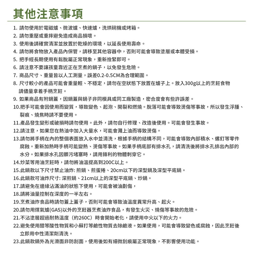 其他注意事項1. 請勿使用於電磁爐微波爐、快速爐,洗烘碗機或烤箱。2. 請勿重壓或重摔避免造成商品損壞。3.使用後請確實清潔並放置於乾燥的環境,以延長使用壽命。4. 請勿將食物放入產品內保管,請移至其他容器中,否則可能會導致塗層或本體受損。5.把手經長期使用有鬆脫屬正常現象,重新拴緊即可。6.請注意不要讓孩童靠近正在烹煮的鍋子,以免發生危險。7. 商品尺寸、重量皆以人工測量,誤差0.2-0.5CM為合理範圍。8.尺寸較小的產品可能會重量輕、不穩定,請勿在空狀態下放置在爐子上。放入300g以上的烹飪食物請儘量拿着手柄烹飪。9.如果商品有附鍋蓋,因鍋蓋與鍋子非同模具或同工廠製造,密合度會有些許誤差。10.把手可能會因使用而變質,導致變色、起泡、開裂和燃燒。脫落可能會導致燙傷等事故,所以發生浮腫、裂痕、燒焦時請不要使用。11.產品發生變形或破損時請勿使用。此外,請勿自行修理、改造後使用。可能會發生事故。12.請注意,如果您在熱油中加入大量水,可能會濺上油而導致燙傷。13.請勿將手柄的整個表面放入水中並清洗,根據手柄的結構不同,可能會導致內部積水、螺釘等零件腐蝕。重新加熱時手柄可能變熱、燙傷等事故。如果手柄底部有排水孔,請清洗後將排水孔排出內部的水分。如果排水孔因髒污堵塞時,請用鋒利的物體刺穿它。14.炒菜等用油烹飪時,請勿將提高到200C以上。15.此鍋款以下尺寸禁止油炸:煎鍋、煎蛋捲、20cm以下的深型鍋及深型平底鍋。16.此鍋款可油炸尺寸:深煎鍋、21cm以上的深型平底鍋、炒鍋。17.請避免在邊緣沾滿油的狀態下使用,可能會被油劃傷,18.請將油量控制在深度的一半左右。19.烹煮油炸食品時請勿蓋上蓋子,否則可能會導致油溫度異常升高、起火。20.請勿用煤氣爐(GAS)以外的烹飪器烹煮油炸食品,有發生火災、燒傷等事故的危險。21.不沾塗層超過耐熱溫度(約260C)時會開始老化,請使用中火以下的火力。22.避免使用醋等酸性物質和小蘇打等鹼性物質去除鹼液。如果使用,可能會導致變色或腐蝕,因此烹飪後立即用中性清潔劑清洗。23.此鍋款鍋外為光滑面非防刮面,使用後如有細微刮痕屬正常現象,不影響使用功能。
