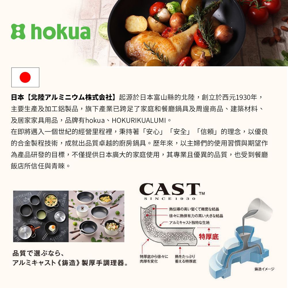 hokua日本北陸儿二株式会社】起源於日本富山縣的北陸,創立於西元1930年,主要生產及加工鋁製品,旗產業已跨足了家庭和餐廳鍋具及周邊商品、建築材料、及居家家具用品,品牌有hokua、HOKURIKUALUMI在即將邁入一個世紀的經營里程裡,秉持著「安心「安全」「」的理念,以優良的合金製程技術,成就出品質卓越的廚房鍋具。歷年來,以主婦們的使用習慣與期望作為產品研發的目標,不僅提供日本廣大的家庭使用,其專業且優異的品質,也受到餐廳飯店所信任與青睞。FRYING PAN品質で選ぶなら、CASTSINCE1930熱伝導の高い堅くて緻密な結晶徐々に熱保有力の高い大きな結晶アルミキャスト独特な生地特厚底から徐々に熱をたっぷり儿三下造》製厚手調理器。肉厚を変化蓄える特厚底特厚底鋳造イメージ