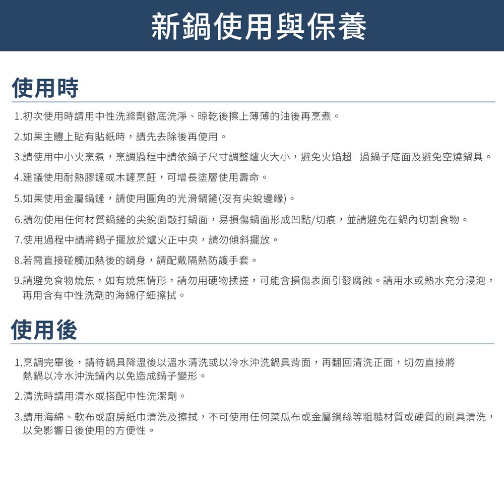 使用時新鍋使用與保養1. 初次使用時請用中性洗滌劑徹底洗淨晾乾後擦上薄薄的油後再烹煮。2. 如果主體上貼有貼紙時,請先去除後再使用。3.請使用中小火烹煮,烹調過程中請依鍋子尺寸調整爐火大小,避免火焰超過鍋子底面及避免空燒鍋具。4.建議使用耐熱膠鏟或木鏟烹飪,可增長塗層使用壽命。5.如果使用金屬鍋鏟,請使用圓角的光滑鍋鏟(沒有尖銳邊緣)。6.請勿使用任何材質鍋鏟的尖銳面敲打鍋面,易損傷鍋面形成凹點/切痕,並請避免在鍋內切割食物。7.使用過程中請將鍋子擺放於爐火正中央,請勿傾斜擺放。8.若需直接碰觸加熱後的鍋身,請配戴隔熱防護手套。9.請避免食物燒焦,如有燒焦情形,請勿用硬物揉搓,可能會損傷表面引發腐蝕。請用水或熱水充分浸泡,再用含有中性洗劑的海綿仔細擦拭。使用後1.烹調完畢後,請待鍋具降溫後以溫水清洗或以冷水沖洗鍋具背面,再翻回清洗正面,切勿直接將熱鍋以冷水沖洗鍋內以免造成鍋子變形。2.清洗時請用清水或搭配中性洗潔劑。3.請用海綿、軟布或廚房紙巾清洗及擦拭,不可使用任何菜瓜布或金屬鋼絲等粗糙材質或硬質的刷具清洗,以免影響日後使用的方便性。