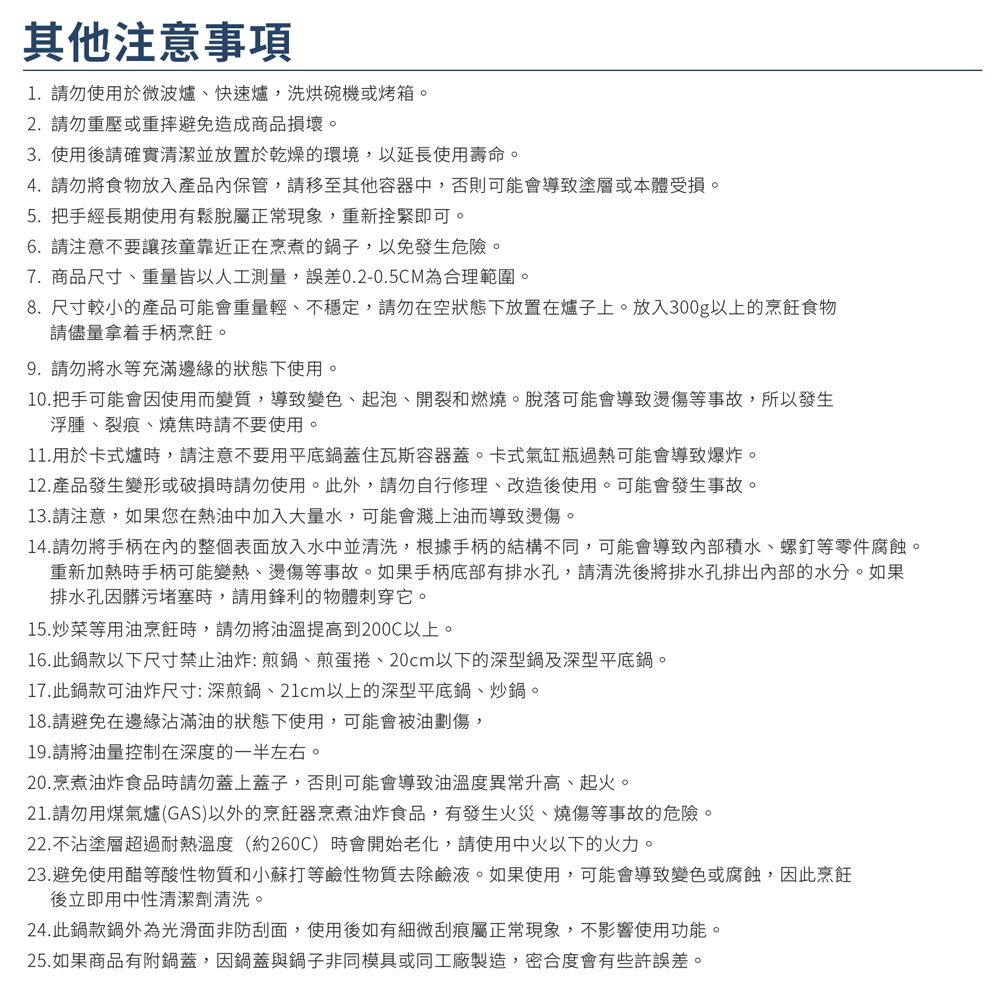 其他注意事項1.請勿使用於微波爐快速爐,洗烘碗機或烤箱。2. 請勿重壓或重摔避免造成商品損壞。3. 使用後請確實清潔並放置於乾燥的環境,以延長使用壽命。4. 請勿將食物放入產品內保管,請移至其他容器中,否則可能會導致塗層或本體受損。5. 把手經長期使用有鬆脫屬正常現象,重新拴緊即可。6.請注意不要讓孩童靠近正在烹煮的鍋子,以免發生危險。7. 商品尺寸、重量皆以人工測量,誤差0.2-0.5CM為合理範圍。8.尺寸較小的產品可能會重量輕、不穩定,請勿在空狀態下放置在爐子上。放入300g以上的烹飪食物請儘量拿着手柄烹飪。9.請勿將水等充滿邊緣的狀態下使用。10.把手可能會因使用而變質,導致變色、起泡、開裂和燃燒。脫落可能會導致燙傷等事故,所以發生浮腫、裂痕、燒焦時請不要使用。11.用於卡式爐時,請注意不要用平底鍋蓋住瓦斯容器蓋。卡式氣缸瓶過熱可能會導致爆炸。12.產品發生變形或破損時請勿使用。此外,請勿自行修理、改造後使用。可能會發生事故。13.請注意,如果您在熱油中加入大量水,可能會濺上油而導致燙傷。14.請勿將手柄的整個表面放入水中並清洗,根據手柄的結構不同,可能會導致內部積水、螺釘等零件腐蝕。重新加熱時手柄可能變熱、燙傷等事故。如果手柄底部有排水孔,請清洗後將排水孔排出内部的水分。如果排水孔因髒污堵塞時,請用鋒利的物體刺穿它。15.炒菜等用油烹飪時,請勿將油溫提高到200C以上。16.此鍋款以下尺寸禁止油炸:煎鍋、煎蛋捲、20cm以下的深型鍋及深型平底鍋。17.此鍋款可油炸尺寸:深煎鍋、21cm以上的深型平底鍋、炒鍋。18.請避免在邊緣沾滿油的狀態下使用,可能會被油劃傷,19.請將油量控制在深度的一半左右。20.烹煮油炸食品時請勿蓋上蓋子,否則可能會導致油溫度異常升高、起火。21.請勿用煤氣爐(GAS)以外的烹飪器烹煮油炸食品,有發生火災、燒傷等事故的危險。22.不沾塗層超過耐熱溫度(約260C) 時會開始老化,請使用中火以下的火力。23.避免使用醋等酸性物質和小蘇打等鹼性物質去除鹼液。如果使用,可能會導致變色或腐蝕,因此烹飪後立即用中性清潔劑清洗。24.此鍋款鍋外為光滑面非防刮面,使用後如有細微刮痕屬正常現象,不影響使用功能。25.如果商品有附鍋蓋,因鍋蓋與鍋子非同模具或同工廠製造,密合度會有些許誤差。