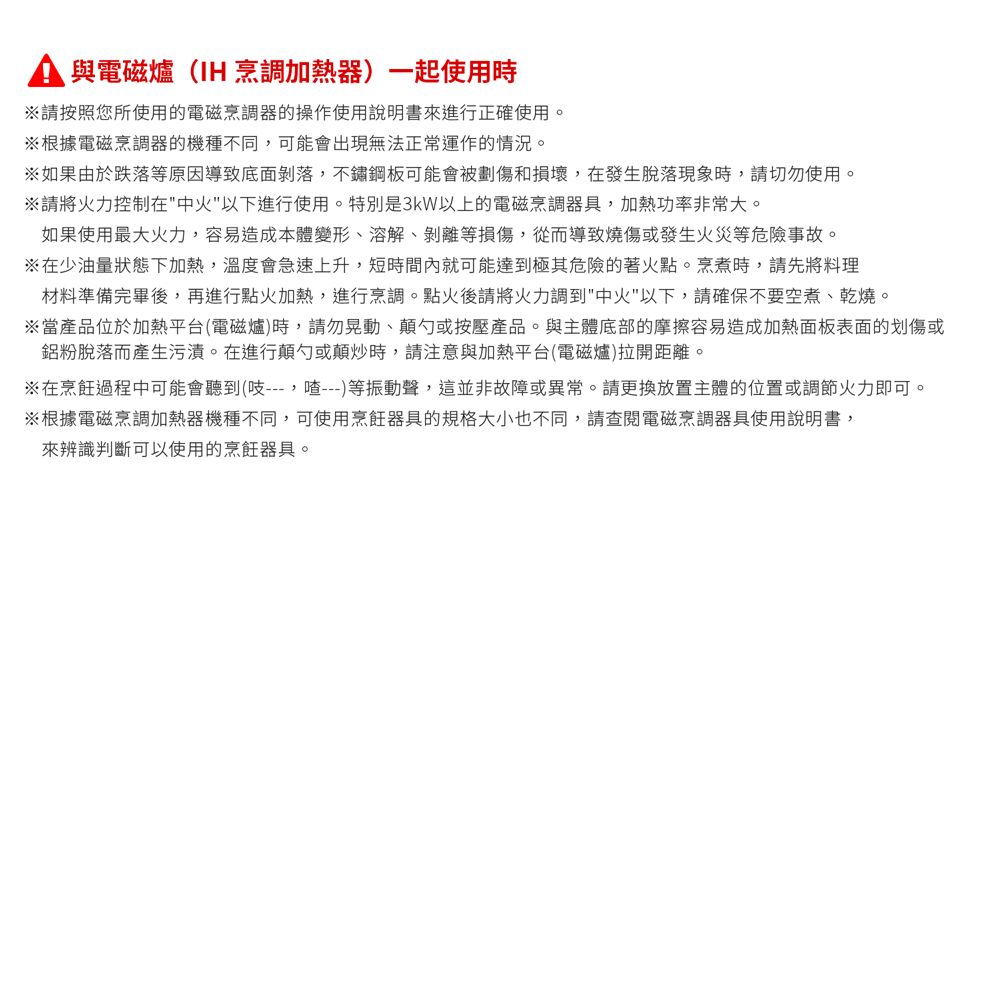 與電磁爐(IH烹調加熱器)一起使用時請按照您所使用的電磁烹調器的操作使用說明書來進行正確使用。※根據電磁烹調器的機種不同可能會出現無法正常運作的情況。※如果由於跌落等原因導致底面剝落,不鏽鋼板可能會被劃傷和損壞,在發生脫落現象時,請切勿使用。※請將火力控制在中火以下進行使用。特別是3kW以上的電磁烹調器具,加熱功率非常大。如果使用最大火力,容易造成本體變形、溶解、剝離等損傷,從而導致燒傷或發生火災等危險事故。※在少油量狀態下加熱,溫度會急速上升,短時間內就可能達到極其危險的著火點。烹煮時,請先將料理材料準備完畢後,再進行點火加熱,進行烹調。點火後請將火力調到中以下,請確保不要空煮、乾燒。※當產品位於加熱平台(電磁爐)時,請勿晃動、顛勺或按壓產品。與主體底部的摩擦容易造成加熱面板表面的划傷或鋁粉脫落而產生污漬。在進行顛勺或顛炒時,請注意與加熱平台(電磁爐)拉開距離。※在烹飪過程中可能會聽到(,)等振動聲,這並非故障或異常。請更換放置主體的位置或調節火力即可。※根據電磁烹調加熱器機種不同,可使用烹飪器具的規格大小也不同,請查閱電磁烹調器具使用說明書,來辨識判斷可以使用的烹飪器具。