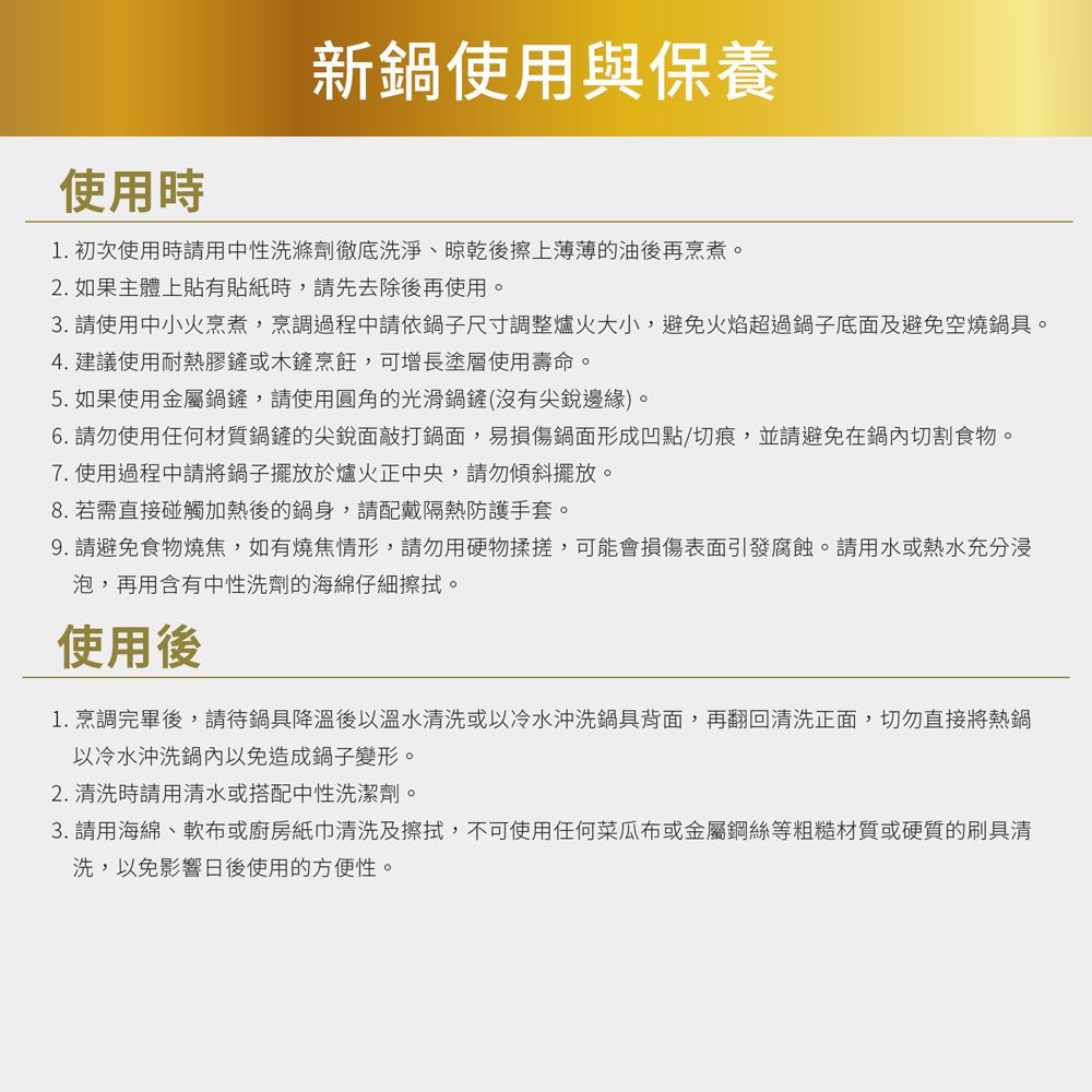 使用時新鍋使用與保養1. 初次使用時用中性洗滌劑徹底洗淨、晾乾後擦上薄薄的油後再烹煮。2. 如果主體上貼有貼紙時,請先去除後再使用。3. 請使用中小火烹煮,烹調過程中請依鍋子尺寸調整爐火大小,避免火焰超過鍋子底面及避免空燒鍋具。4. 建議使用耐熱膠鏟或木鏟烹飪,可增長塗層使用壽命。5. 如果使用金屬鍋鏟,請使用圓角的光滑鍋鏟(沒有尖銳邊緣)。6. 請勿使用任何材質鍋鏟的尖銳面敲打鍋面,易損傷鍋面形成凹點/切痕,並請避免在鍋內切割食物。7. 使用過程中請將鍋子擺放於爐火正中央,請勿傾斜擺放。8. 若需直接碰觸加熱後的鍋身,請配戴隔熱防護手套。9. 請避免食物燒焦,如有燒焦情形,請勿用硬物揉搓,可能會損傷表面引發腐蝕。請用水或熱水充分浸泡,再用含有中性洗劑的海綿仔細擦拭。使用後1.烹調完畢後,請待鍋具降溫後以溫水清洗或以冷水沖洗鍋具背面,再翻回清洗正面,切勿直接將熱鍋以冷水沖洗鍋內以免造成鍋子變形。2. 清洗時請用清水或搭配中性洗潔劑。3. 請用海綿、軟布或廚房紙巾清洗及擦拭,不可使用任何菜瓜布或金屬鋼絲等粗糙材質或硬質的刷具清洗,以免影響日後使用的方便性。