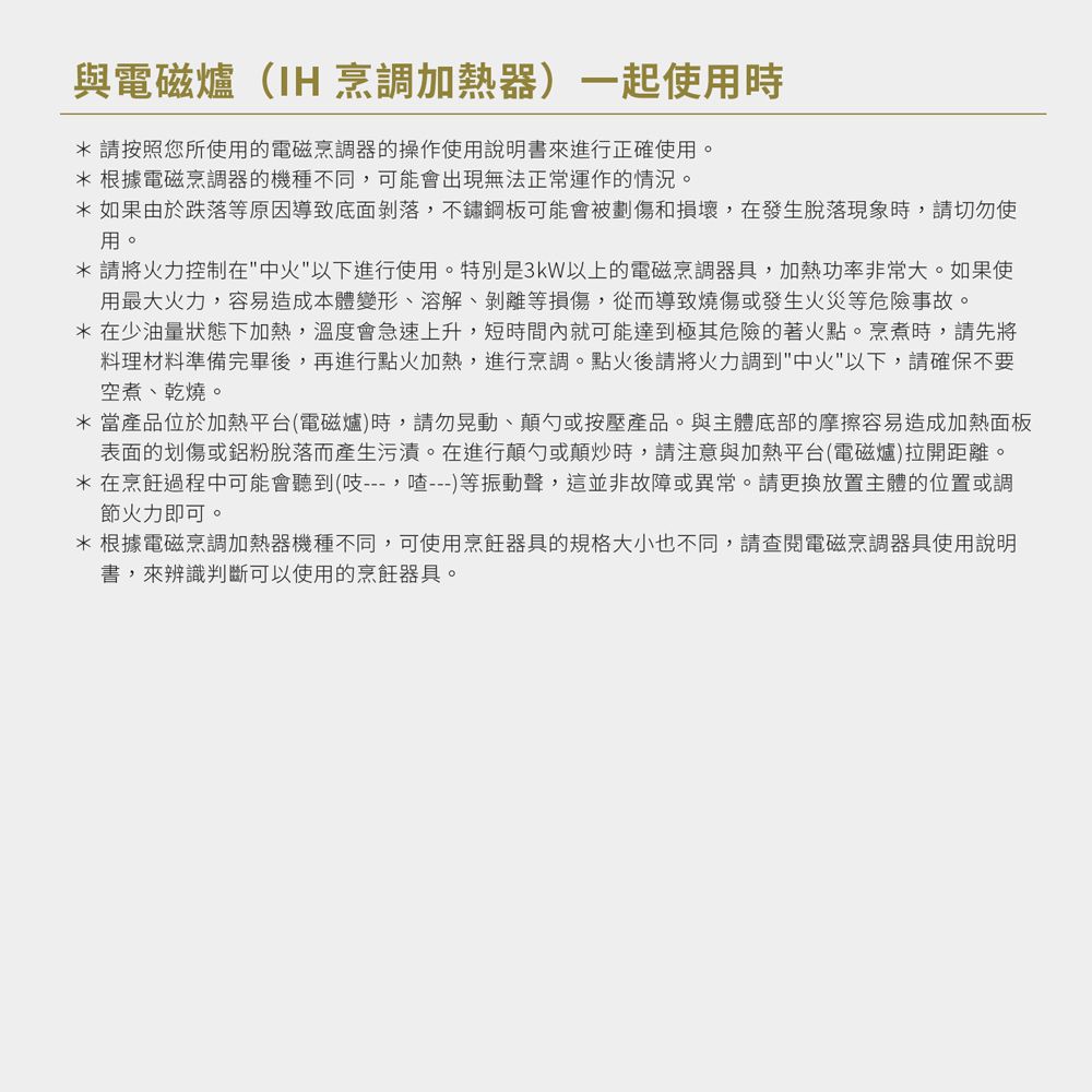 與電磁爐(IH 烹調加熱器)一起使用時*請按照您所使用的電磁烹調器的操作使用說明書來進行正確使用。*根據電磁烹調器的機種不同可能會出現無法正常運作的情況。*如果由於跌落等原因導致底面剝落,不鏽鋼板可能會被劃傷和損壞,在發生脫落現象時,請切勿使用。*請將火力控制在中火以下進行使用。特別是3kW以上的電磁烹調器具,加熱功率非常大。如果使用最大火力,容易造成本體變形、溶解、剝離等損傷,從而導致燒傷或發生火災等危險事故。* 在少油量狀態下加熱,溫度會急速上升,短時間內就可能達到極其危險的著火點。烹煮時,請先將料理材料準備完畢後,再進行點火加熱,進行烹調。點火後請將火力調到中火以下,請確保不要空煮、乾燒。* 當產品位於加熱平台(電磁爐)時,請勿晃動、顛勺或按壓產品。與主體底部的摩擦容易造成加熱面板表面的划傷或鋁粉脫落而產生污漬。在進行顛勺或顛炒時,請注意與加熱平台(電磁爐)拉開距離。* 在烹飪過程中可能會聽到(吱---,---)等振動聲,這並非故障或異常。請更換放置主體的位置或調節火力即可。*根據電磁烹調加熱器機種不同,可使用烹飪器具的規格大小也不同,請查閱電磁烹調器具使用說明書,來辨識判斷可以使用的烹飪器具。