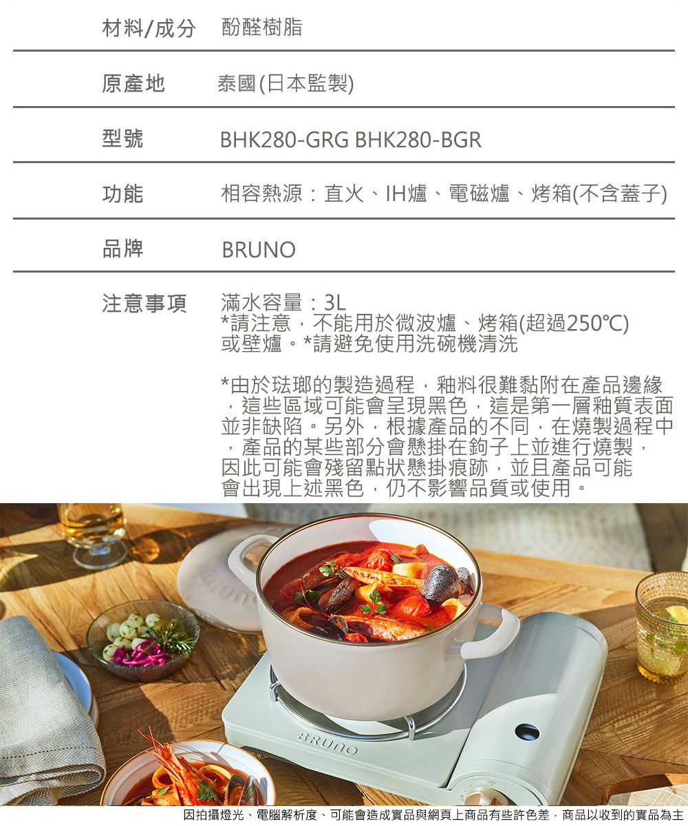材料/成分 酚醛樹脂原產地 泰國(日本監製)BHK280-GRG BHK280-BGR型號功能相容熱源:直火、IH爐、電磁爐、烤箱(不含蓋子)品牌注意事項NO滿水容量:3L*請注意,不能用於微波爐、烤箱(超過250)或壁爐。*請避免使用洗碗機清洗*由於琺瑯的製造過程,釉料很難黏附在產品邊緣這些區域可能會呈現黑色,這是第一層釉質表面並非缺陷。另外,根據產品的不同,在燒製過程中,產品的某些部分會懸掛在鉤子上並進行燒製,因此可能會殘留點狀懸掛痕跡,並且產品可能會出現上述黑色,仍不影響品質或使用。BRUBRUNO因拍攝燈光、電腦解析度、可能會造成實品與網頁上商品有些色差,商品以收到的實品為主