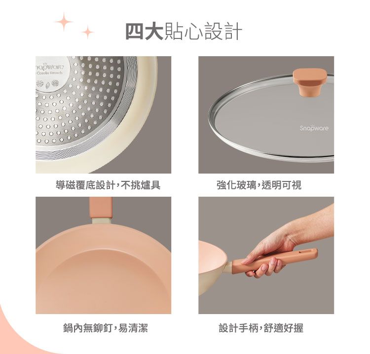 四大貼心設計導磁覆底設計,不挑爐具強化玻璃,透明可視鍋內無鉚釘,易清潔設計手柄,舒適好握Snapware
