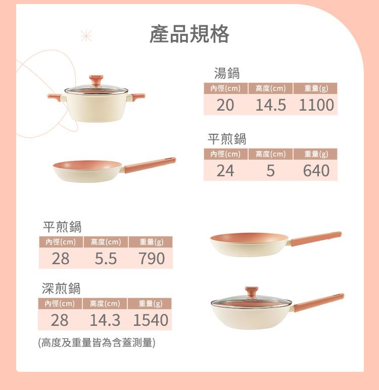 平煎鍋產品規格內徑(cm)高度(cm)重量(g)285.5790深煎鍋內徑(cm) 高度(cm) 重量(g)2814.31540(高度及重量皆為含蓋測量)湯鍋內徑(cm) 高度(cm)重量(g)14.5 110020平煎鍋內徑(cm)高度(cm)重量(g)245640