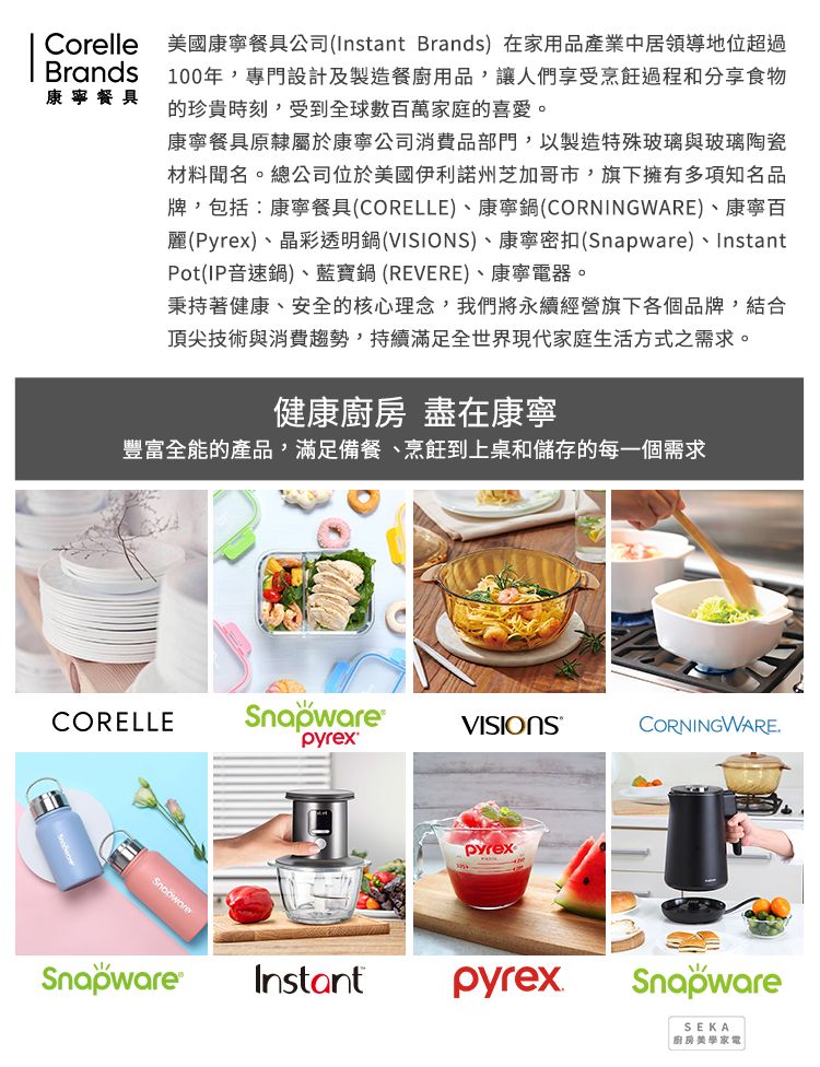 CorelleBrands康寧餐具美國康寧餐具公司(Instant Brands)在家用品產業中居領導地位超過100年專門設計及製造餐廚用品,讓人們享受烹飪過程和分享食物的珍貴時刻,受到全球數百萬家庭的喜愛。康寧餐具原隸屬於康寧公司消費品部門,以製造特殊玻璃與玻璃陶瓷材料聞名。總公司位於美國伊利諾州芝加哥市,旗下擁有多項知名品牌,包括:康寧餐具(CORELLE)、康寧鍋(CORNINGWARE)、康寧百麗(Pyrex)、晶彩透明鍋()、康寧密扣(Snapware)、InstantPot(IP音速鍋)、藍寶鍋(REVERE)、康寧電器。秉持著健康、安全的核心理念,我們將永續經營旗下各個品牌,結合頂尖技術與消費趨勢,持續滿足全世界現代家庭生活方式之需求。健康 盡在康寧豐富全能的產品,滿足備餐、烹飪到上桌和儲存的每一個需求CORELLESnapware®VISIONSCORNINGWARE.pyrexSnapware®pyrexInstantpyrexSnapwareSEKA廚房美學家電