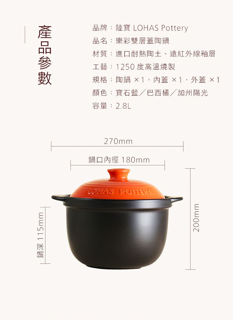 鍋深 115mm品牌:陸寶  Pottery品名:樂彩雙層蓋陶鍋材質:進口耐熱陶土、遠紅外線釉層工藝:1250度高溫燒製規格:陶鍋 ×1,蓋 ×1,外蓋 ×1顏色:寶石藍/巴西橘/加州陽光容量:2.8L270mm鍋口內徑 180mmLOHAS POTTERY200mm