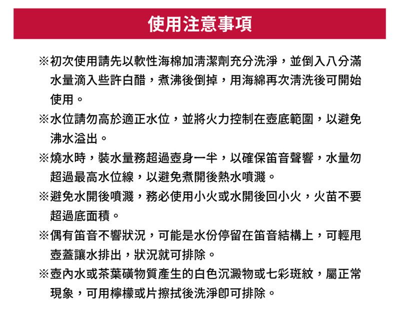 使用注意事項初次使用請先以軟性海棉加清潔劑充分洗淨,並倒入八分滿水量滴入些許白醋,煮沸後倒掉,用海綿再次清洗後可開始使用。※水位請勿高於適正水位,並將火力控制在壺底範圍,以避免沸水溢出。※燒水時,裝水量務超過壺身一半,以確保笛音聲響,水量勿超過最高水位線,以避免煮開後熱水噴濺。※避免水開後噴濺,務必使用小火或水開後回小火,火苗不要超過底面積。※偶有笛音不響狀況,可能是水份停留在笛音結構上,可輕壺蓋讓水排出,狀況就可排除。※水或茶葉磺物質產生的白色沉澱物或七彩斑紋,屬正常現象,可用檸檬或片擦拭後洗淨排除。