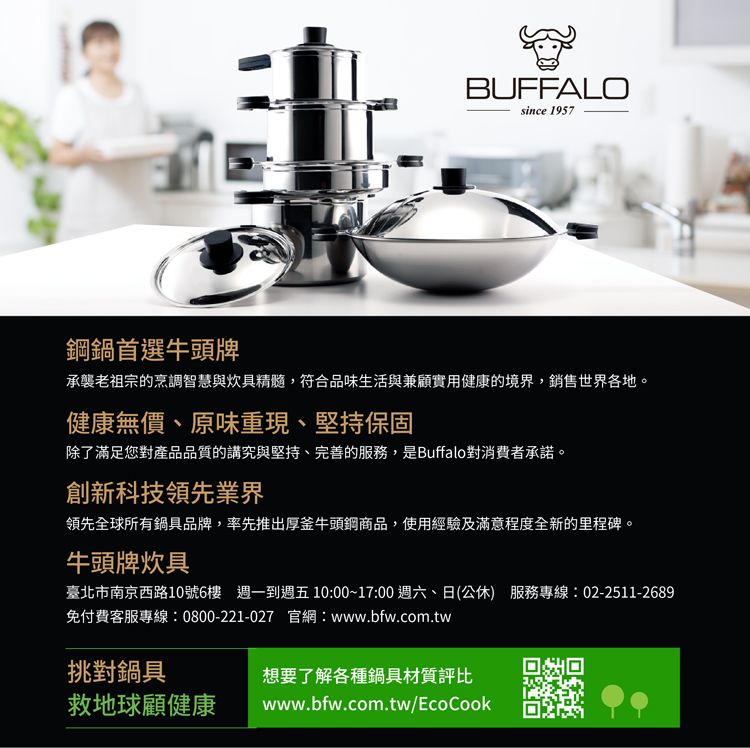 BUFFALOsince 1957鋼鍋首選牛頭牌承襲老祖宗的烹調智慧與炊具精髓,符合品味生活與兼顧實用健康的境界,銷售世界各地。健康無價、原味重現、堅持保固除了滿足您對產品品質的講究與堅持、完善的服務,是Buffalo對消費者承諾。創新科技領先業界領先全球所有鍋具品牌,率先推出厚釜牛頭鋼商品,使用經驗及滿意程度全新的里程碑。牛頭牌炊具臺北市南京西路10號6樓 週一到週五10:00~17:00 週六、日(公休) 服務專線:02-2511-2689免付費客服專線:0800-221-027 官網:www.bfw.com.tw挑對鍋具救地球顧健康想要了解各種鍋具材質評比www.bfw.com.tw/EcoCook