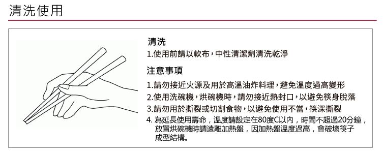 清洗使用清洗1.使用前請以布,中性清潔劑清洗乾淨注意事項1.請勿接近火源及用於高溫油炸料理,避免溫度過高變形2.使用洗碗機,烘碗機時,請勿接近熱封口,以避免筷身脫落3.請勿用於撕裂或切割食物,以避免使用不當,筷深撕裂4. 為延長使用壽命,溫度請設定在80度C,時間不超過20分鐘,放置烘碗機時請遠離加熱盤,因加熱盤溫度過高,會破壞筷子成型結構。