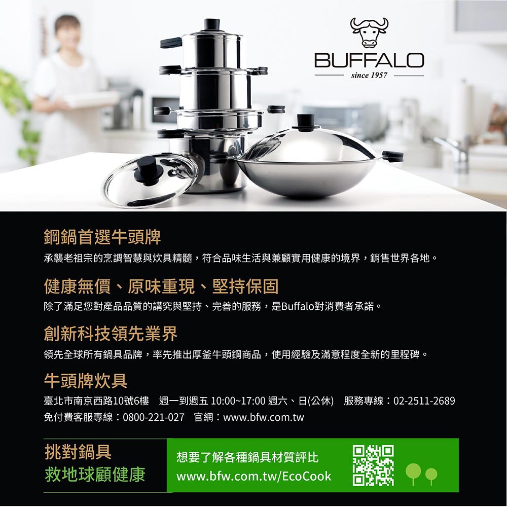 BUFFALOsince 1957鋼鍋首選牛頭牌承襲老祖宗的烹調智慧與炊具精髓,符合品味生活與兼顧實用健康的境界,銷售世界各地。健康無價、原味重現、堅持保固除了滿足您對產品品質的講究與堅持、完善的服務,是Buffalo對消費者承諾。創新科技領先業界領先全球所有鍋具品牌,率先推出厚釜牛頭鋼商品,使用經驗及滿意程度全新的里程碑。牛頭牌炊具臺北市南京西路10號6樓 週一到週五 10:00~17:00 週六、日(公休) 服務專線:02-2511-2689免付費客服專線:0800-221-027 官網:www.bfw.com.tw挑對鍋具想要了解各種鍋具材質評比救地球顧健康www.bfw.com.tw/EcoCook