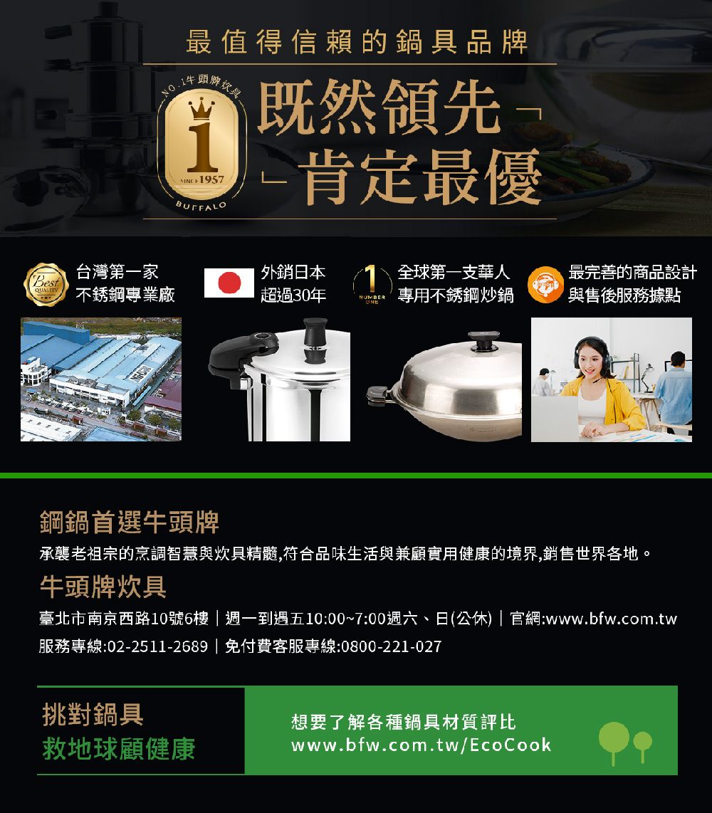 最值得信賴的鍋具品牌牌 1957BUFFALO既然領先-肯定最優台灣第一家日本Best不銹鋼專業廠超過30年NUMBER全球第一支華人專用不銹鋼炒鍋最完善的商品設計與售後服務據點鋼鍋首選牛頭牌承襲老祖宗的烹調智慧與炊具精髓,符合品味生活與兼顧實用健康的境界,銷售世界各地。牛頭牌炊具臺北市南京西路10號6樓週一到遇五10:00~7:00週六、日(公休) | 官網:www.bfw.com.tw服務專線:02-2511-2689|免付費客服專線:0800-221-027挑對鍋具想要了解各種鍋具材質評比救地球顧健康www.bfw.com.tw/EcoCook
