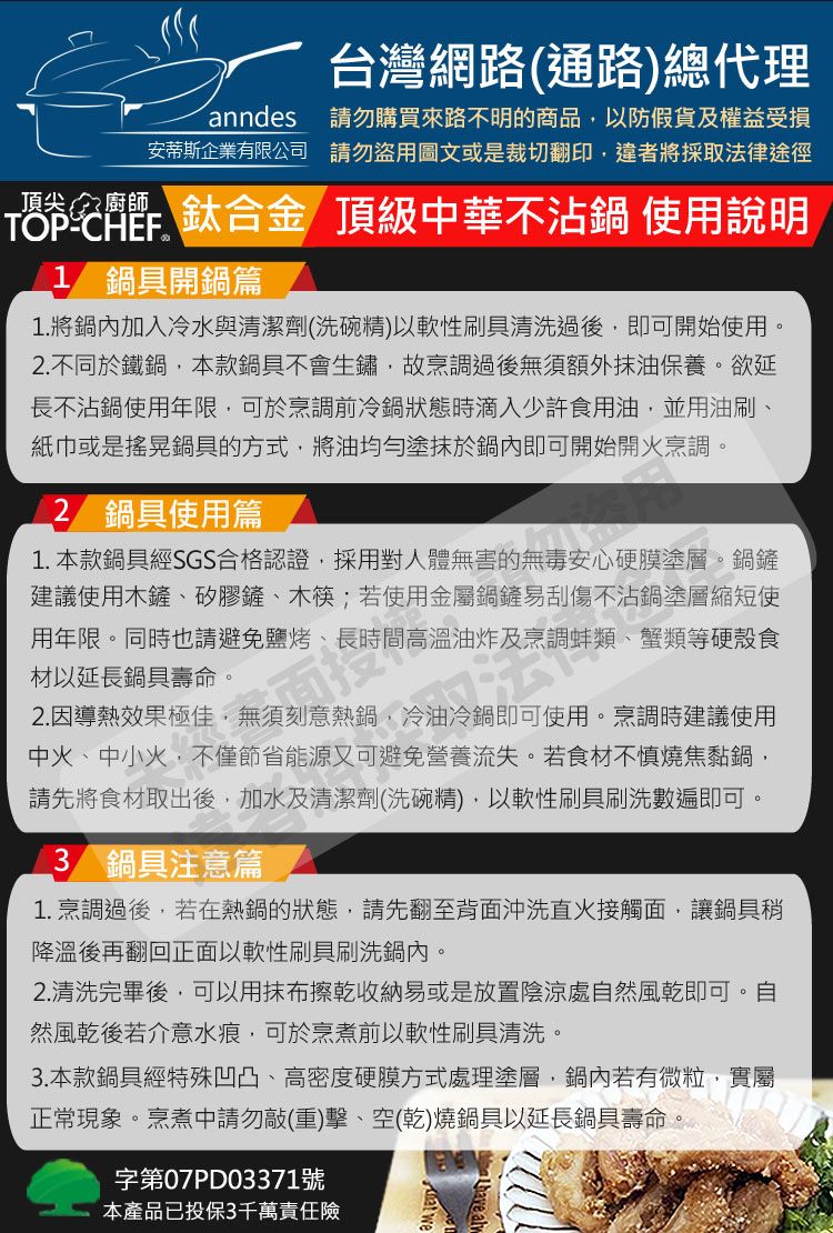 台灣網路(通路)總代理anndes安蒂斯企業有限公司請勿購買來路不明的商品以防假貨及權益受損請勿盜用圖文或是裁切翻印違者將採取法律途徑鈦合金 頂級中華不沾鍋 使用說明TOPCHEF1 鍋具開鍋篇1.將鍋內加入冷水與清潔劑(洗碗精)以軟性刷具清洗過後即可開始使用。2.不同於鐵鍋,本款鍋具不會生鏽,故烹調過後無須額外抹油保養。欲延長不沾鍋使用年限,可於烹調前冷鍋狀態時滴入少許食用油,並用油刷、紙巾或是搖晃鍋具的方式,將油均勻塗抹於鍋內即可開始開火烹調。2 鍋具使用篇1. 本款鍋具經SGS合格認證,採用對人體無害的無毒安心硬膜塗層。鍋鏟建議使用木鏟、矽膠鏟、木筷;若使用金屬鍋鏟易刮傷不沾鍋塗層縮短使用年限。同時也請避免鹽烤、長時間高溫油炸及烹調蚌類、蟹類等硬殼食材以延長鍋具壽命。2.因導熱效果極佳,無須刻意熱鍋,冷油冷鍋即可使用。烹調時建議使用中火、中小火,不僅節省能源又可避免營養流失。若食材不慎燒焦黏鍋,請先將食材取出後,加水及清潔劑(洗碗精),以軟性刷具刷洗數遍即可。3 鍋具注意篇1.烹調過後,若在熱鍋的狀態,請先翻至背面沖洗直火接觸面,讓鍋具稍降溫後再翻回正面以軟性刷具刷洗鍋內。2.清洗完畢後,可以用抹布擦乾收納易或是放置陰涼處自然風乾即可。自然風乾後若介意水痕,可於烹煮前以軟性刷具清洗。3. 本款鍋具經特殊凹凸、高密度硬膜方式處理塗層,鍋內若有微粒,實屬正常現象。烹煮中請勿敲(重)擊、空(乾)燒鍋具以延長鍋具壽命。字第07PD03371號本產品已投保3千萬責任險