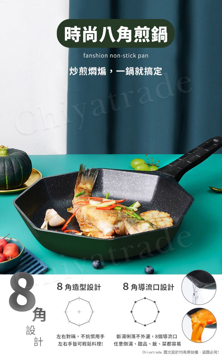 時尚八煎鍋fanshion non-stick pan炒煎燜煸,一鍋就搞定88角造型設計8角導流口設計角設計左右對稱,不挑慣用手左右手皆可輕鬆料理!斷湯俐落不外,8個導流口任意倒湯、甜品、飯、菜都容易Chiyatrade. 圖文設計均有原始檔,盜圖必究!