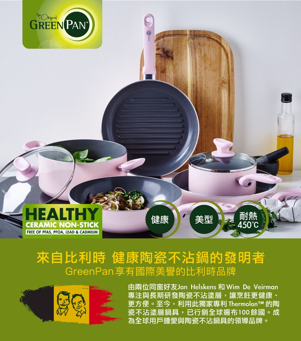 GREEN HEALTHYCERAMIC NON-STICK健康美型耐熱450CFREE OF PFAS, PFOA, LEAD & CADMIUM 來自比利時 健康陶瓷不沾鍋的發明者GreenPan享有國際美譽的比利時品牌由兩位同窗好友Jan Helskens 和Wim De Veirman專注與長期研發陶瓷不沾塗層,讓烹飪更健康、更方便。至今,利用此獨家專利  的陶瓷不沾塗層鍋具,已行銷全球遍布100餘國。成為全球用戶鍾愛與陶瓷不沾鍋具的領導品牌。