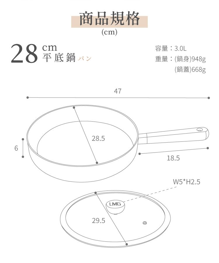 cm商品規格28 底鍋(cm)28.5629.547LMG容量:3.0L重量:(鍋身)948g(鍋蓋)668g18.5W5*H2.5