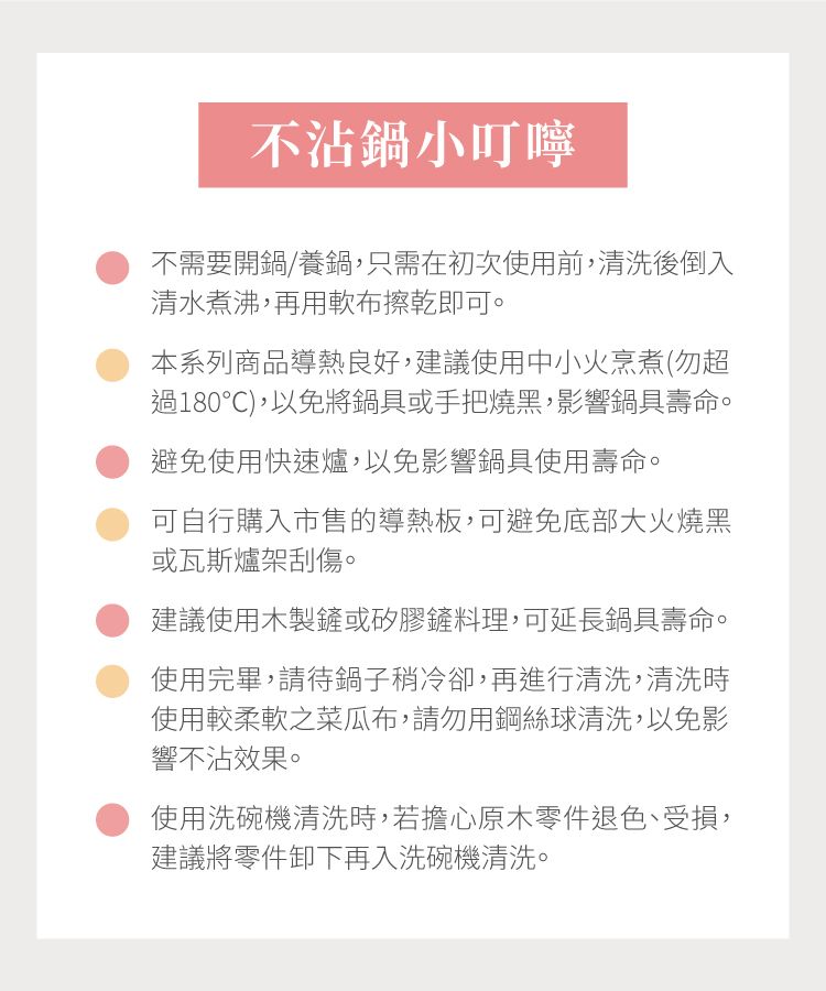 不沾鍋小叮嚀不需要開鍋/養鍋,只需在初次使用前,清洗後倒入清水煮沸,再用軟布擦乾即可。本系列商品導熱良好,建議使用中小火烹煮(勿超過180℃),以免將鍋具或手把燒黑,影響鍋具壽命。避免使用快速爐,以免影響鍋具使用壽命。可自行購入市售的導熱板,可避免底部大火燒黑或瓦斯爐架刮傷。建議使用木製鏟或矽膠鏟料理,可延長鍋具壽命。使用完畢,請待鍋子稍冷卻,再進行清洗,清洗時使用較柔軟之菜瓜布,請勿用鋼絲球清洗,以免影響不沾效果。使用洗碗機清洗時,若擔心原木零件退色、受損,建議將零件卸下再入洗碗機清洗。