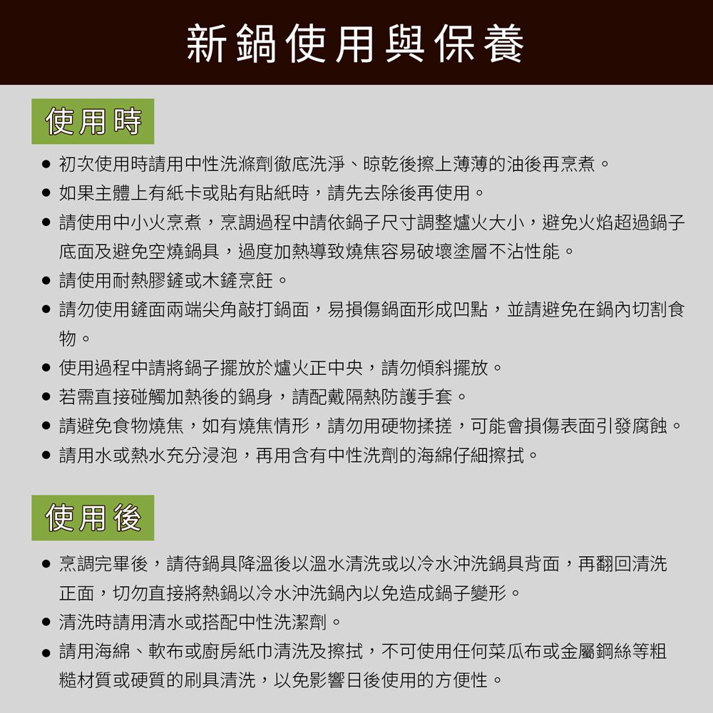 使用時新鍋使用與保養初次使用時請用中性洗滌劑徹底洗淨、晾乾後擦上薄薄的油後再烹煮。如果主體上有紙卡或貼有貼紙時,請先去除後再使用。 請使用中小火烹煮,烹調過程中請依鍋子尺寸調整爐火大小,避免火焰超過鍋子底面及避免空燒鍋具,過度加熱導致燒焦容易破壞塗層不沾性能。請使用耐熱膠鏟或木鏟烹飪。請勿使用鏟面兩端尖角敲打鍋面,易損傷鍋面形成凹點,並請避免在鍋內切割食物。使用過程中請將鍋子擺放於爐火正中央,請勿傾斜擺放。若需直接碰觸加熱後的鍋身,請配戴隔熱防護手套。請避免食物燒焦,如有燒焦情形,請勿用硬物揉搓,可能會損傷表面引發腐蝕。請用水或熱水充分浸泡,再用含有中性洗劑的海綿仔細擦拭。使用後烹調完畢後,請待鍋具降溫後以溫水清洗或以冷水沖洗鍋具背面,再翻回清洗正面,切勿直接將熱鍋以冷水沖洗鍋內以免造成鍋子變形。清洗時請用清水或搭配中性洗潔劑。請用海綿、軟布或廚房紙巾清洗及擦拭,不可使用任何菜瓜布或金屬鋼絲等粗糙材質或硬質的刷具清洗,以免影響日後使用的方便性。