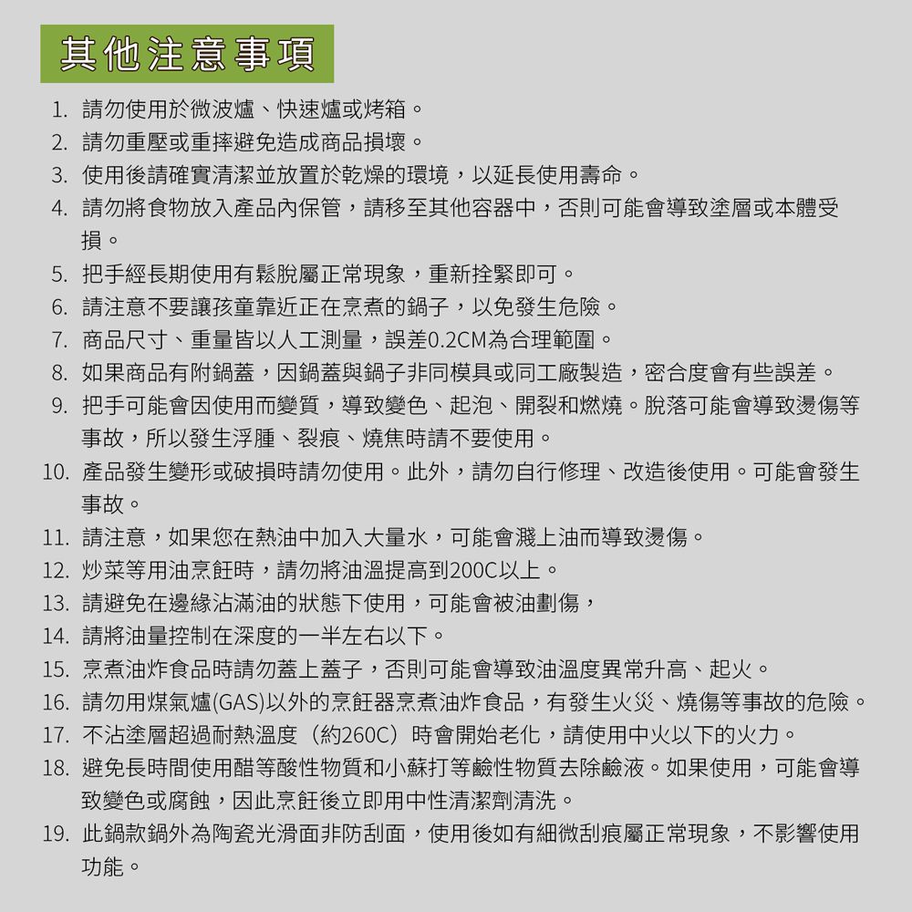 其他注意事項1.請勿使用於微波爐快速爐或烤箱。2.請勿重壓或重摔避免造成商品損壞。3.使用後請確實清潔並放置於乾燥的環境,以延長使用壽命。4. 請勿將食物放入產品內保管,請移至其他容器中,否則可能會導致塗層或本體受損。5. 把手經長期使用有鬆脫屬正常現象,重新拴緊即可。6.請注意不要讓孩童靠近正在烹煮的鍋子,以免發生危險。7.商品尺寸、重量皆以人工測量,誤差0.2CM為合理範圍。8.如果商品有附鍋蓋,因鍋蓋與鍋子非同模具或同工廠製造,密合度會有些誤差。9. 把手可能會因使用而變質,導致變色、起泡、開裂和燃燒。脫落可能會導致燙傷等事故,所以發生浮腫、裂痕、燒焦時請不要使用。10.產品發生變形或破損時請勿使用。此外,請勿自行修理、改造後使用。可能會發生事故。11. 請注意,如果您在熱油中加入大量水,可能會濺上油而導致燙傷。12.炒菜等用油烹飪時,請勿將油溫提高到200以上。13. 請避免在邊緣沾滿油的狀態下使用,可能會被油劃傷,14.請將油量控制在深度的一半左右以下。15.烹煮油炸食品時請勿蓋上蓋子,否則可能會導致油溫度異常升高、起火。16.請勿用煤氣爐(GAS)以外的烹飪器烹煮油炸食品,有發生火災、燒傷等事故的危險。17. 不沾塗層超過耐熱溫度(約260C)時會開始老化,請使用中火以下的火力。18.避免長時間使用醋等酸性物質和小蘇打等鹼性物質去除鹼液。如果使用,可能會導致變色或腐蝕,因此烹飪後立即用中性清潔劑清洗。19.此鍋款鍋外為陶瓷光滑面非防刮面,使用後如有細微刮痕屬正常現象,不影響使用功能。