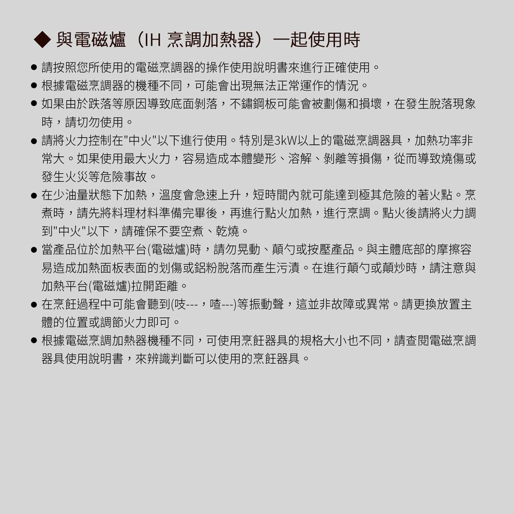 與電磁爐(IH 烹調加熱器)一起使用時請按照您所使用的電磁烹調器的操作使用說明書來進行正確使用。 根據電磁烹調器的機種不同可能會出現無法正運作的情況。 如果由於跌落等原因導致底面剝落,不鏽鋼板可能會被劃傷和損壞,在發生脫落現象時,請切勿使用。請將火力控制在中火以下進行使用。特別是3kW以上的電磁烹調器具,加熱功率非常大。如果使用最大火力,容易造成本體變形、溶解、剝離等損傷,從而導致燒傷或發生火災等危險事故。在少油量狀態下加熱,溫度會急速上升,短時間內就可能達到極其危險的著火點。烹煮時,請先將料理材料準備完畢後,再進行點火加熱,進行烹調。點火後請將火力調到中火以下,請確保不要空煮、乾燒。 當產品位於加熱平台(電磁爐)時,請勿晃動、顛勺或按壓產品。與主體底部的摩擦容易造成加熱面板表面的划傷或鋁粉脫落而產生污漬。在進行顛勺或顛炒時,請注意與加熱平台(電磁爐)拉開距離。在烹飪過程中可能會聽到(,喳---)等振動聲,這並非故障或異常。請更換放置主體的位置或調節火力即可。 根據電磁烹調加熱器機種不同,可使用烹飪器具的規格大小也不同,請查閱電磁烹調器具使用說明書,來辨識判斷可以使用的烹飪器具。