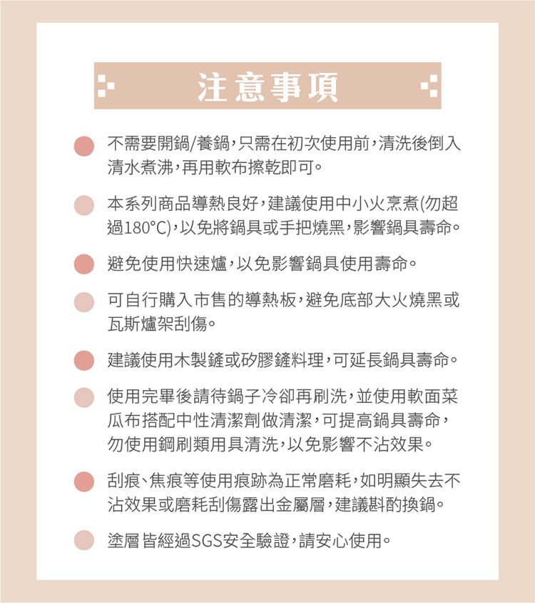 注意事項不需要開鍋/養鍋,只需在初次使用前,清洗後倒入清水煮沸,再用軟布擦乾即可。本系列商品導熱良好,建議使用中小火烹煮(勿超過180℃),以免將鍋具或手把燒黑,影響鍋具壽命。避免使用快速爐,以免影響鍋具使用壽命。可自行購入市售的導熱板,避免底部大火燒黑或瓦斯爐架刮傷。建議使用木製鏟或矽膠鏟料理,可延長鍋具壽命。使用完畢後請待鍋子冷卻再刷洗,並使用軟面菜瓜布搭配中性清潔劑做清潔,可提高鍋具壽命,勿使用鋼刷類用具清洗,以免影響不沾效果。刮痕、焦痕等使用痕跡為正常磨耗,如明顯失去不沾效果或磨耗刮傷露出金屬層,建議斟酌換鍋。塗層皆經過SGS安全驗證,請安心使用。