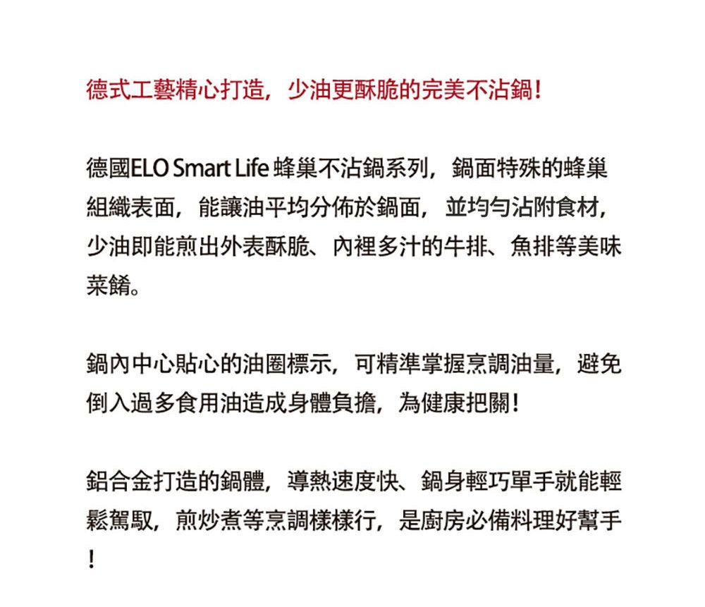 德式工藝精心打造,少油更酥脆的完美不沾鍋!德國ELO Smart Life 蜂巢不沾鍋系列,鍋面特殊的蜂巢組織表面,能讓油平均分佈於鍋面,並均勻沾附食材,少油即能煎出外表酥脆多汁的牛排、排等美味菜餚。鍋內中心貼心的油圈標示,可精準掌握烹調油量,避免倒入過多食用油造成身體負擔,為健康把關!鋁合金打造的鍋體,導熱速度快、鍋身輕巧單手就能輕鬆駕馭,煎炒煮等烹調樣樣行,是廚房必備料理好幫手!