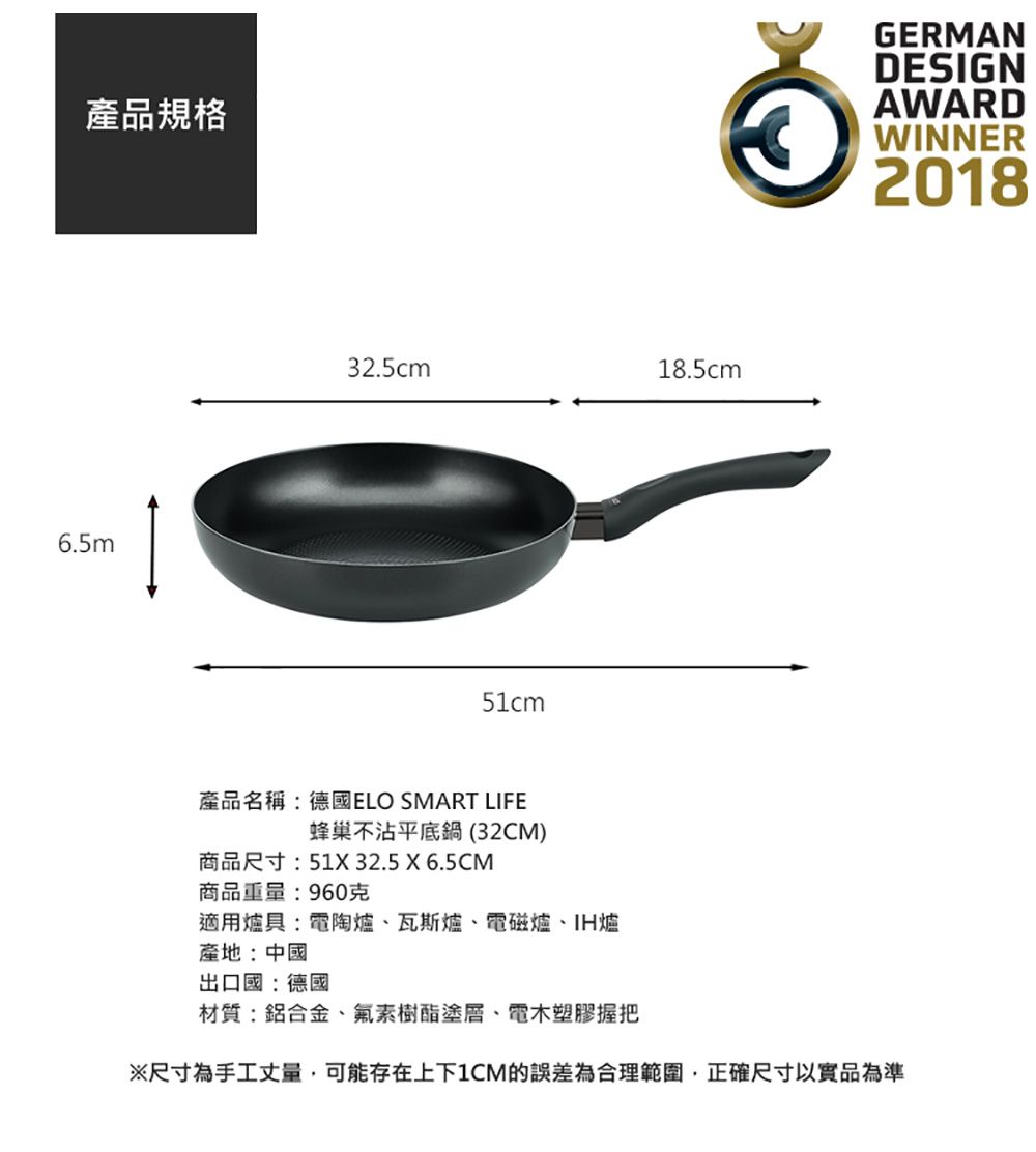 產品規格6.5m32.5cm18.5cm51cmGERMANDESIGNAWARDWINNER2018產品名稱:德國ELO SMART LIFE蜂巢不沾平底鍋(32CM)商品尺寸:51X 32.5 X 6.5CM商品重量:960克適用爐具:電陶爐、瓦斯爐、電磁爐、IH爐產地:中國出口國:德國材質:鋁合金、氟素樹酯塗層、電木塑膠握把※尺寸為手工丈量可能存在上下1CM的誤差為合理範圍,正確尺寸以實品為準