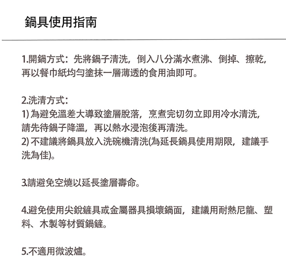 鍋具使用指南1.開鍋方式:先將鍋子清洗,倒入八分滿水煮沸、倒掉、擦乾,再以餐巾紙均勻塗抹一層薄透的食用油即可。2.洗方式:1)為避免溫差大導致塗層脫落,烹煮完切勿立即用冷水清洗,請先待鍋子降溫,再以熱水浸泡後再清洗。2)不建議將鍋具放入洗碗機清洗(為延長鍋具使用期限,建議手洗為佳)。3. 請避免空燒以延長塗層壽命。4.避免使用尖銳鏟具或金屬器具損壞鍋面,建議用耐熱尼龍、塑料、木製等材質鍋鏟。5.不適用微波爐。