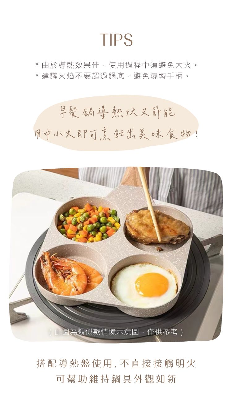 TIPS*由於導熱效果佳,使用過程中須避免大火。建議火焰不要超過鍋底,避免燒壞手柄。早餐鍋導熱快又節能用中小火即可烹飪出美味食物!(此圖為類似款情境示意圖,僅供參考)搭配導熱盤使用, 不直接接觸明火可幫助維持鍋具外觀如新