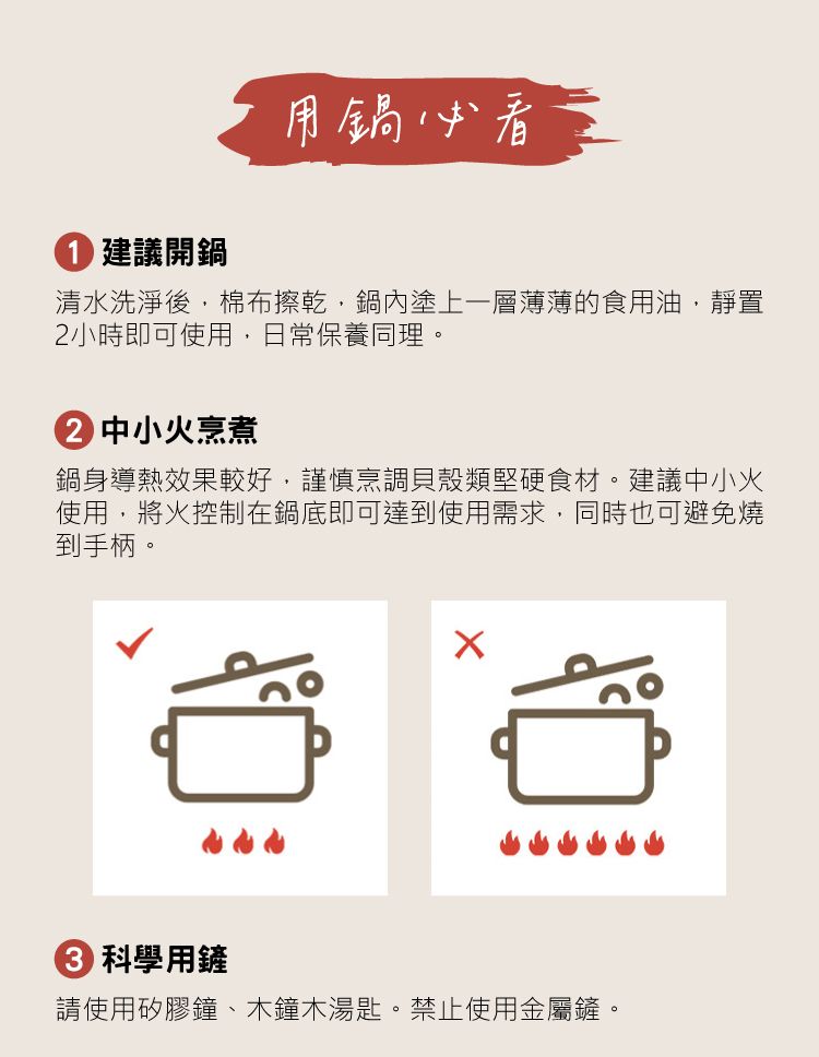 建議開鍋用鍋必看清水洗淨後,棉布擦乾,鍋內塗上一層薄薄的食用油,靜置2小時即可使用,日常保養同理。② 中小火烹煮鍋身導熱效果較好,謹慎烹調貝殼類堅硬食材。建議中小火使用,將火控制在鍋底即可達到使用需求,同時也可避免燒到手柄。 科學用鏟請使用矽膠鐘、木鐘木湯匙。禁止使用金屬鏟。