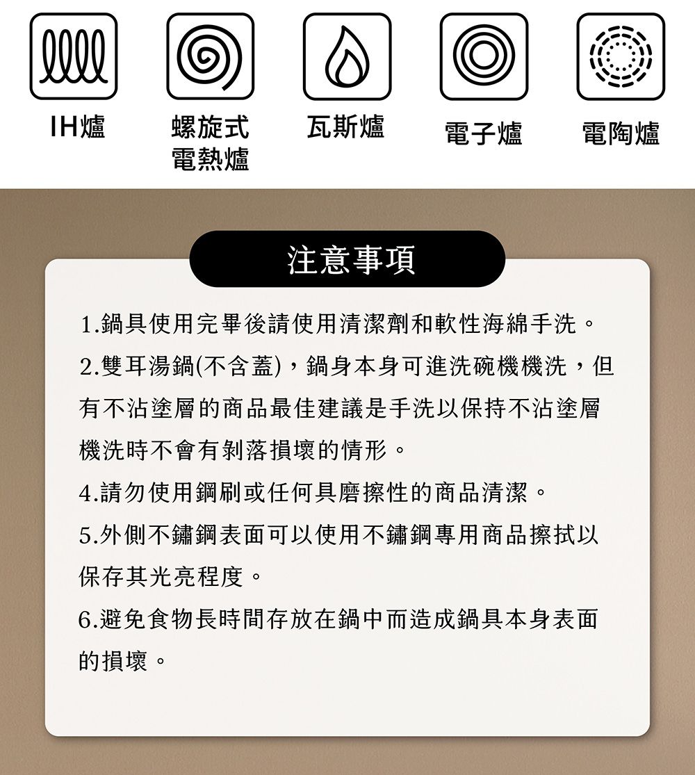 爐螺旋式瓦斯爐電子爐電陶爐電熱爐注意事項1.鍋具使用完畢後請使用清潔劑和軟性海綿手洗。2.雙耳湯鍋(不含蓋),鍋身本身可進洗碗機機洗,但有不沾塗層的商品最佳建議是手洗以保持不沾塗層機洗時不會有剝落損壞的情形。4.請勿使用鋼刷或任何具磨擦性的商品清潔。5.外側不鏽鋼表面可以使用不鏽鋼專用商品擦拭以保存其光亮程度。6.避免食物長時間存放在鍋中而造成鍋具本身表面的損壞。