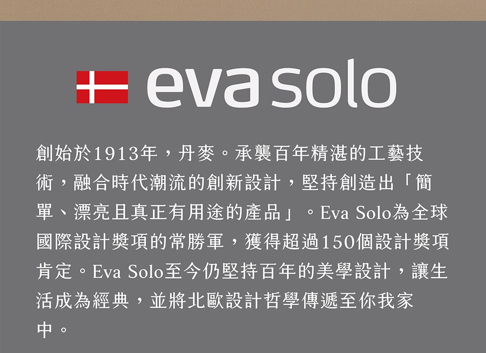 eva solo創始於1913年,丹麥承襲百年精湛的工藝技術,融合時代潮流的創新設計,堅持創造出「簡單、漂亮且真正有用途的產品」。Eva Solo為全球國際設計獎項的常勝軍,獲得超過150個設計獎項肯定。Eva Solo至今仍堅持百年的美學設計,讓生活成為經典,並將北歐設計哲學傳遞至你我家。