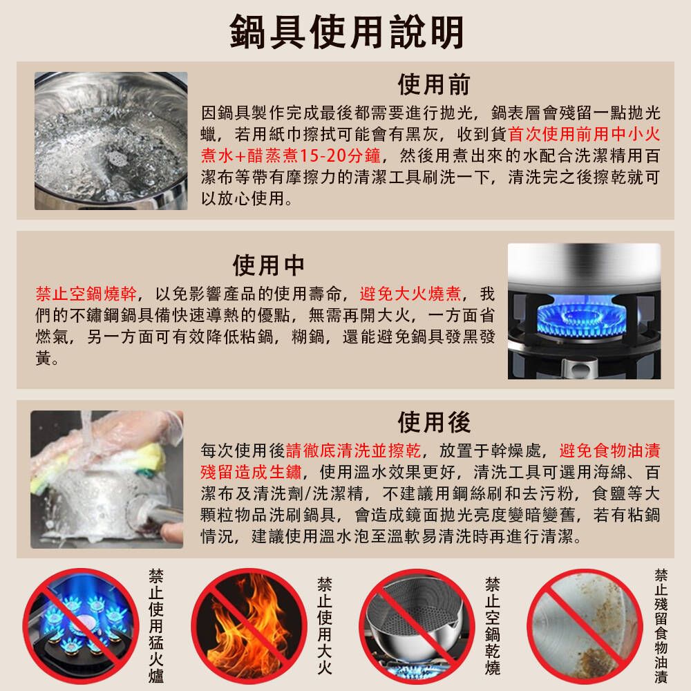 具說明前因鍋具製作完成最後都需要進行,鍋表層會一點拋光蠟,若用紙巾擦拭可能會有黑灰,收到貨首次使用前用中小火煮水+醋蒸煮15-20分鐘,然後用煮出來的水配合洗潔精用百潔布等帶有摩擦力的清潔工具刷洗一下,清洗完之後擦乾就可以放心使用使用中鍋燒幹,以免影響產品的使用壽命,避免燒煮,我們的不鏽鋼鍋具備快速導熱的優點,無需再開大火,一方面省燃氣,另一方面可有效降低粘鍋,糊鍋,還能避免鍋具發黑發。使用後每次使用後請徹底清洗並擦乾,放置于幹燥處,避免殘留造成生鏽,使用溫水效果更好,清洗工具可選用海綿百潔布及清洗劑/洗潔精,不建議用鋼絲刷和去污粉,食鹽等大顆粒物品洗刷鍋具,會造成鏡面拋光亮度變暗變舊,若有粘鍋情況,建議使用溫水泡至溫軟易清洗時再進行清潔。使用殘留食物油漬空鍋禁止使用大火