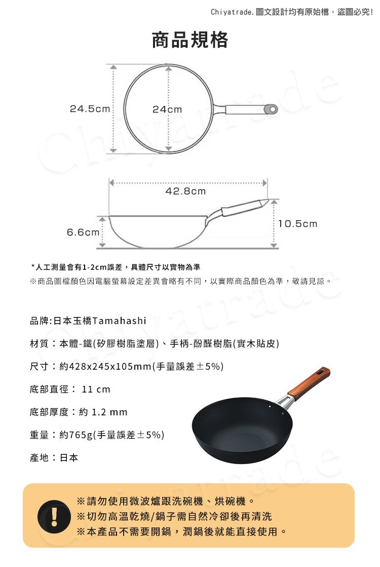 Chiyatrade. 圖文設計均有原始檔,盜圖必究!商品規格24.5cm24cmde6.6cm42.8cm10.5cm*人工測量會有1-2cm誤差,具體尺寸以實物為準商品圖檔顏色因電腦差異會略有不同,以實際商品顏色為準,敬請見諒。品牌:日本玉橋Tamahashi材質:本體-鐵(矽膠樹脂塗層)、手柄-酚醛樹脂(實木貼皮)尺寸:約428x245x105mm(手量誤差±5%)底部直徑:11 cm底部厚度:約1.2mm重量:約765g(手量誤差±5%)產地:日本請勿使用微波爐跟洗碗機、烘碗機。※切勿高溫乾燒/鍋子需自然冷卻後再清洗※本產品不需要開鍋,潤鍋後就能直接使用。